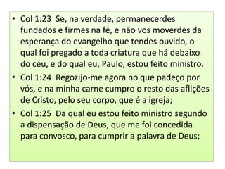 • Col 1:23 Se, na verdade, permanecerdes
fundados e firmes na fé, e não vos moverdes da
esperança do evangelho que tendes ouvido, o
qual foi pregado a toda criatura que há debaixo
do céu, e do qual eu, Paulo, estou feito ministro.
• Col 1:24 Regozijo-me agora no que padeço por
vós, e na minha carne cumpro o resto das aflições
de Cristo, pelo seu corpo, que é a igreja;
• Col 1:25 Da qual eu estou feito ministro segundo
a dispensação de Deus, que me foi concedida
para convosco, para cumprir a palavra de Deus;
 