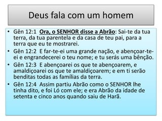 Deus fala com um homem
• Gên 12:1 Ora, o SENHOR disse a Abrão: Sai-te da tua
terra, da tua parentela e da casa de teu pai, para a
terra que eu te mostrarei.
• Gên 12:2 E far-te-ei uma grande nação, e abençoar-te-
ei e engrandecerei o teu nome; e tu serás uma bênção.
• Gên 12:3 E abençoarei os que te abençoarem, e
amaldiçoarei os que te amaldiçoarem; e em ti serão
benditas todas as famílias da terra.
• Gên 12:4 Assim partiu Abrão como o SENHOR lhe
tinha dito, e foi Ló com ele; e era Abrão da idade de
setenta e cinco anos quando saiu de Harã.
 