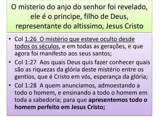O misterio do anjo do senhor foi revelado,
ele é o principe, filho de Deus,
representante do altissimo, Jesus Cristo
• Col 1:26 O mistério que esteve oculto desde
todos os séculos, e em todas as gerações, e que
agora foi manifesto aos seus santos;
• Col 1:27 Aos quais Deus quis fazer conhecer quais
são as riquezas da glória deste mistério entre os
gentios, que é Cristo em vós, esperança da glória;
• Col 1:28 A quem anunciamos, admoestando a
todo o homem, e ensinando a todo o homem em
toda a sabedoria; para que apresentemos todo o
homem perfeito em Jesus Cristo;
 