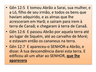 • Gên 12:5 E tomou Abrão a Sarai, sua mulher, e
a Ló, filho de seu irmão, e todos os bens que
haviam adquirido, e as almas que lhe
acresceram em Harã; e saíram para irem à
terra de Canaã; e chegaram à terra de Canaã.
• Gên 12:6 E passou Abrão por aquela terra até
ao lugar de Siquém, até ao carvalho de Moré;
e estavam então os cananeus na terra.
• Gên 12:7 E apareceu-o SENHOR-a Abrão, e
disse: À tua descendência darei esta terra. E
edificou ali um altar ao SENHOR, que lhe
aparecera
 