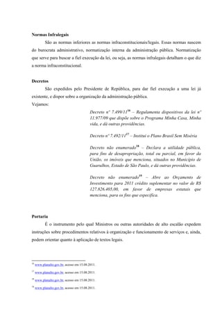 Normas Infralegais
São as normas inferiores as normas infraconstitucionais/legais. Essas normas nascem
do burocrata administrativo, normatização interna da administração pública. Normatização
que serve para buscar a fiel execução da lei, ou seja, as normas infralegais detalham o que diz
a norma infraconstitucional.
Decretos
São expedidos pelo Presidente de República, para dar fiel execução a uma lei já
existente, e dispor sobre a organização da administração pública.
Vejamos:
Decreto nº 7.499/1116
– Regulamenta dispositivos da lei nº
11.977/09 que dispõe sobre o Programa Minha Casa, Minha
vida, e dá outras providências.
Decreto nº 7.492/1117
– Institui o Plano Brasil Sem Miséria
Decreto não enumerado18
– Declara a utilidade pública,
para fins de desapropriação, total ou parcial, em favor da
União, os imóveis que menciona, situados no Município de
Guarulhos, Estado de São Paulo, e dá outras providências.
Decreto não enumerado19
– Abre ao Orçamento de
Investimento para 2011 crédito suplementar no valor de R$
127.826.405,00, em favor de empresas estatais que
menciona, para os fins que especifica.
Portaria
É o instrumento pelo qual Ministros ou outras autoridades de alto escalão expedem
instruções sobre procedimentos relativos à organização e funcionamento de serviços e, ainda,
podem orientar quanto à aplicação de textos legais.
16
www.planalto.gov.br, acesso em 15.08.2011.
17
www.planalto.gov.br, acesso em 15.08.2011.
18
www.planalto.gov.br, acesso em 15.08.2011.
19
www.planalto.gov.br, acesso em 15.08.2011.
 