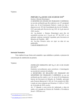 Vejamos:
PORTARIA N o 1620 DE 14 DE JULHO DE 201020
Institui o Sistema Homolognet.
O MINISTRO DE ESTADO DO TRABALHO E EMPREGO,
no uso das atribuições que lhe conferem o art. 87, parágrafo
único, inc. II, da Constituição Federal, e tendo em vista o
disposto no art. 913 da Consolidação das Leis do Trabalho -
CLT, aprovada pelo Decreto-Lei no 5.452, de 1o de maio de
1943, resolve:
Art. 1o Instituir o Sistema Homolognet para fins da
assistência prevista no § 1o do art. 477 da CLT, a ser
utilizado conforme instruções expedidas pela Secretaria de
Relações do Trabalho – SRT.
Art. 2o Esta Portaria entra em vigor na data de sua
publicação.
CARLOS ROBERTO LUPI
Instrução Normativa
Vem explicar de que forma será cumprido o que estabelece a portaria, o processo de
concretização do estabelecido em portaria.
Vejamos:
INSTRUÇÃO NORMATIVA SRT No 15, DE 14 DE JULHO
DE 2010. 21
Estabelece procedimentos para assistência e homologação
na rescisão de contrato de trabalho.
A SECRETÁRIA DE RELAÇÕES DO TRABALHO DO
MINISTÉRIO DO TRABALHO E EMPREGO, no uso da
atribuição que lhe confere o art. 5o, inciso IX, do Regimento
Interno da Secretaria de Relações do Trabalho, aprovado
pela Portaria Ministerial nº 483, de 15 de setembro de 2004,
e tendo em vista o disposto nas Portarias nº 1.620 e nº 1.621,
de 14 de julho de 2010, resolve:
Art. 17. Quando o aviso prévio for indenizado, a data da
saída a ser anotada na Carteira de Trabalho e Previdência
Social - CTPS deve ser:
20
www.planalto.gov.br, acesso em 15.08.2011.
21
www.planalto.gov.br, acesso em 15.08.2011.
 