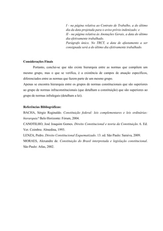 I - na página relativa ao Contrato de Trabalho, a do último
dia da data projetada para o aviso prévio indenizado; e
II - na página relativa às Anotações Gerais, a data do último
dia efetivamente trabalhado.
Parágrafo único. No TRCT, a data de afastamento a ser
consignada será a do último dia efetivamente trabalhado.
Considerações Finais
Portanto, conclui-se que não existe hierarquia entre as normas que compõem um
mesmo grupo, mas o que se verifica, é a existência de campos de atuação específicos,
diferenciados entre as normas que fazem parte de um mesmo grupo.
Apenas se encontra hierarquia entre os grupos de normas constitucionais que são superiores
ao grupo de normas infraconstitucionais (que detalham a constituição) que são superiores ao
grupo de normas infralegais (detalham a lei).
Referências Bibliográficas:
BACHA, Sérgio Reginaldo. Constituição federal: leis complementares e leis ordinárias:
hierarquia? Belo Horizonte: Fórum, 2004.
CANOTILHO, José Joaquim Gomes. Direito Constitucional e teoria da Constituição. 6. Ed.
Ver. Coimbra: Almedina, 1993.
LENZA, Pedro. Direito Constitucional Esquematizado. 13. ed. São Paulo: Saraiva, 2009.
MORAES, Alexandre de. Constituição do Brasil interpretada e legislação constitucional.
São Paulo: Atlas, 2002.
 