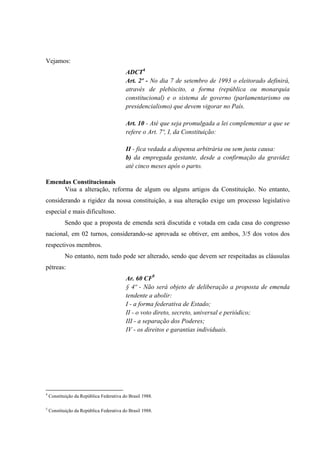 Vejamos:
ADCT4
Art. 2º - No dia 7 de setembro de 1993 o eleitorado definirá,
através de plebiscito, a forma (república ou monarquia
constitucional) e o sistema de governo (parlamentarismo ou
presidencialismo) que devem vigorar no País.
Art. 10 - Até que seja promulgada a lei complementar a que se
refere o Art. 7º, I, da Constituição:
II - fica vedada a dispensa arbitrária ou sem justa causa:
b) da empregada gestante, desde a confirmação da gravidez
até cinco meses após o parto.
Emendas Constitucionais
Visa a alteração, reforma de algum ou alguns artigos da Constituição. No entanto,
considerando a rigidez da nossa constituição, a sua alteração exige um processo legislativo
especial e mais dificultoso.
Sendo que a proposta de emenda será discutida e votada em cada casa do congresso
nacional, em 02 turnos, considerando-se aprovada se obtiver, em ambos, 3/5 dos votos dos
respectivos membros.
No entanto, nem tudo pode ser alterado, sendo que devem ser respeitadas as cláusulas
pétreas:
Ar. 60 CF5
§ 4º - Não será objeto de deliberação a proposta de emenda
tendente a abolir:
I - a forma federativa de Estado;
II - o voto direto, secreto, universal e periódico;
III - a separação dos Poderes;
IV - os direitos e garantias individuais.
4
Constituição da República Federativa do Brasil 1988.
5
Constituição da República Federativa do Brasil 1988.
 