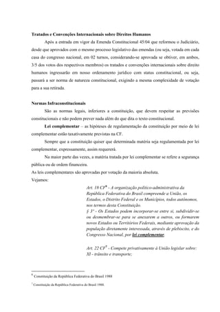 Tratados e Convenções Internacionais sobre Direitos Humanos
Após a entrada em vigor da Emenda Constitucional 45/04 que reformou o Judiciário,
desde que aprovados com o mesmo processo legislativo das emendas (ou seja, votada em cada
casa do congresso nacional, em 02 turnos, considerando-se aprovada se obtiver, em ambos,
3/5 dos votos dos respectivos membros) os tratados e convenções internacionais sobre direito
humanos ingressarão em nosso ordenamento jurídico com status constitucional, ou seja,
passará a ser norma de natureza constitucional, exigindo a mesma complexidade de votação
para a sua retirada.
Normas Infraconstitucionais
São as normas legais, inferiores a constituição, que devem respeitar as previsões
constitucionais e não podem prever nada além do que dita o texto constitucional.
Lei complementar – as hipóteses de regulamentação da constituição por meio de lei
complementar estão taxativamente previstas na CF.
Sempre que a constituição quiser que determinada matéria seja regulamentada por lei
complementar, expressamente, assim requererá.
Na maior parte das vezes, a matéria tratada por lei complementar se refere a segurança
pública ou de ordem financeira.
As leis complementares são aprovadas por votação da maioria absoluta.
Vejamos:
Art. 18 CF6
- A organização político-administrativa da
República Federativa do Brasil compreende a União, os
Estados, o Distrito Federal e os Municípios, todos autônomos,
nos termos desta Constituição.
§ 3º - Os Estados podem incorporar-se entre si, subdividir-se
ou desmembrar-se para se anexarem a outros, ou formarem
novos Estados ou Territórios Federais, mediante aprovação da
população diretamente interessada, através de plebiscito, e do
Congresso Nacional, por lei complementar.
Art. 22 CF7
- Compete privativamente à União legislar sobre:
XI - trânsito e transporte;
6
Constituição da República Federativa do Brasil 1988
7
Constituição da República Federativa do Brasil 1988.
 