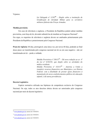 Vejamos:
Lei Delegada nº 12/9210
– Dispõe sobre a instituição de
Gratificação de Atividade Militar para os servidores
militares federais das Forças Armadas.
Medida provisória
Em caso de relevância e urgência, o Presidente da República poderá adotar medidas
provisórias, com força de lei, devendo submetê-las de imediato ao Congresso Nacional”.
Em regra, os requisitos de relevância e urgência devem ser analisados primeiramente pelo
Presidente da República e posteriormente pelo Congresso Nacional.
Prazo de vigência: 60 dias, prorrogável, uma única vez, por novos 60 dias, podendo ao final
desse prazo ser transformada pelo congresso nacional em lei ou em caso negativo - não ser
transformada em lei – perde a validade.
Medida Provisória nº 536/1111
– Dá nova redação ao ar. 4º
da Lei nº 6.932/81, que dispõe sobre as atividades do
médico-residente.
Medida Provisória nº 533/1112
– Autoriza a União a
transferir recursos financeiros aos Municípios e ao Distrito
Federal, com a finalidade de prestar apoio financeiro à
manutenção de novos estabelecimentos públicos de educação
infantil, e dá outras providências
Decreto Legislativo
Espécie normativa utilizada nas hipóteses de competência exclusiva do Congresso
Nacional. Ou seja, todos os atos descritos abaixo devem ser autorizados pelo congresso
nacional por meio de decreto legislativo.
10
www.planalto.gov.br, acesso em 15.08.2011.
11
www.planalto.gov.br, acesso em 15.08.2011.
12
www.planalto.gov.br, acesso em 15.08.2011.
 