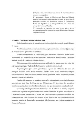 Exército e da Aeronáutica nos crimes da mesma natureza
conexos com aqueles;
II - processar e julgar os Ministros do Supremo Tribunal
Federal, os membros do Conselho Nacional de Justiça e do
Conselho Nacional do Ministério Público, o Procurador-
Geral da República e o Advogado-Geral da União nos
crimes de responsabilidade;
X - suspender a execução, no todo ou em parte, de lei
declarada inconstitucional por decisão definitiva do Supremo
Tribunal Federal;
Tratados e Convenções Internacionais em geral
O trâmite de integração da norma internacional no direito interno pode ser dividida em
04 etapas:
1ª) celebração do tratado internacional (negociação, conclusão e assinatura) pelo órgão
do poder executivo (presidente da república).
2ª) aprovação (referendo ou “ratificação”) pelo parlamento, do tratado, acordo ou ato
internacional, por intermédio de decreto legislativo, resolvendo-o definitivamente. (congresso
nacional através de votação por maioria simples).
3ª) troca ou depósito dos instrumentos de ratificação (ou adesão, caso não tenha tido
prévia celebração) pelo Órgão do Poder Executivo em âmbito internacional.
4ª) promulgação por decreto presidencial, seguida da publicação do texto em
português no diário oficial. Neste momento o tratado, acordo ou ato internacional adquire
executoriedade no plano do direito positivo interno, guardando estrita relação de paridade
normativa com as leis ordinárias.
E qual a diferença entre os tratados e convenções internacionais sobre direito humanos
aprovados em cada Casa do Congresso em 02 turnos por 3/5 dos votos dos respectivos
membros e aqueles, também sobre direitos humanos mas que não seguiram a aludida forma?
A diferença está no procedimento de denúncia (ato de retirada do tratado). Enquanto
aqueles que seguiram um procedimento mais solene dependem de prévia autorização do
Congresso Nacional, também em 02 turnos, por 3/5 dos votos dos respectivos membros, em
cada uma de suas casas, os outros (nos mesmos termos daqueles que não tratam sobre direitos
humanos) poderão ser denunciados normalmente pelo Executivo, sem a prévia autorização do
Congresso Nacional.
 