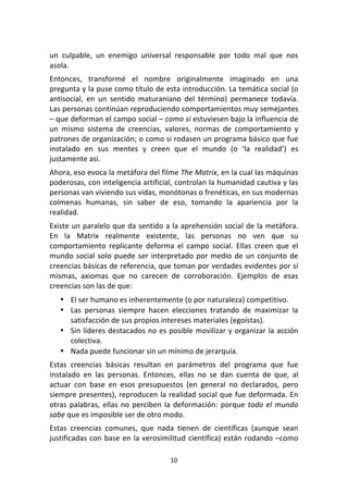 10	
  
	
  
un	
   culpable,	
   un	
   enemigo	
   universal	
   responsable	
   por	
   todo	
   mal	
   que	
   nos	
  
asola.	
  
Entonces,	
   transformé	
   el	
   nombre	
   originalmente	
   imaginado	
   en	
   una	
  
pregunta	
  y	
  la	
  puse	
  como	
  título	
  de	
  esta	
  introducción.	
  La	
  temática	
  social	
  (o	
  
antisocial,	
   en	
   un	
   sentido	
   maturaniano	
   del	
   término)	
   permanece	
   todavía.	
  
Las	
  personas	
  continúan	
  reproduciendo	
  comportamientos	
  muy	
  semejantes	
  
–	
  que	
  deforman	
  el	
  campo	
  social	
  –	
  como	
  si	
  estuviesen	
  bajo	
  la	
  influencia	
  de	
  
un	
   mismo	
   sistema	
   de	
   creencias,	
   valores,	
   normas	
   de	
   comportamiento	
   y	
  
patrones	
  de	
  organización;	
  o	
  como	
  si	
  rodasen	
  un	
  programa	
  básico	
  que	
  fue	
  
instalado	
   en	
   sus	
   mentes	
   y	
   creen	
   que	
   el	
   mundo	
   (o	
   ‘la	
   realidad’)	
   es	
  
justamente	
  así.	
  
Ahora,	
  eso	
  evoca	
  la	
  metáfora	
  del	
  filme	
  The	
  Matrix,	
  en	
  la	
  cual	
  las	
  máquinas	
  
poderosas,	
  con	
  inteligencia	
  artificial,	
  controlan	
  la	
  humanidad	
  cautiva	
  y	
  las	
  
personas	
  van	
  viviendo	
  sus	
  vidas,	
  monótonas	
  o	
  frenéticas,	
  en	
  sus	
  modernas	
  
colmenas	
   humanas,	
   sin	
   saber	
   de	
   eso,	
   tomando	
   la	
   apariencia	
   por	
   la	
  
realidad.	
  
Existe	
  un	
  paralelo	
  que	
  da	
  sentido	
  a	
  la	
  aprehensión	
  social	
  de	
  la	
  metáfora.	
  
En	
   la	
   Matrix	
   realmente	
   existente,	
   las	
   personas	
   no	
   ven	
   que	
   su	
  
comportamiento	
   replicante	
   deforma	
   el	
   campo	
   social.	
   Ellas	
   creen	
   que	
   el	
  
mundo	
  social	
  solo	
  puede	
  ser	
  interpretado	
  por	
  medio	
  de	
  un	
  conjunto	
  de	
  
creencias	
  básicas	
  de	
  referencia,	
  que	
  toman	
  por	
  verdades	
  evidentes	
  por	
  sí	
  
mismas,	
   axiomas	
   que	
   no	
   carecen	
   de	
   corroboración.	
   Ejemplos	
   de	
   esas	
  
creencias	
  son	
  las	
  de	
  que:	
  	
  
• El	
  ser	
  humano	
  es	
  inherentemente	
  (o	
  por	
  naturaleza)	
  competitivo.	
  
• Las	
   personas	
   siempre	
   hacen	
   elecciones	
   tratando	
   de	
   maximizar	
   la	
  
satisfacción	
  de	
  sus	
  propios	
  intereses	
  materiales	
  (egoístas).	
  
• Sin	
  líderes	
  destacados	
  no	
  es	
  posible	
  movilizar	
  y	
  organizar	
  la	
  acción	
  
colectiva.	
  
• Nada	
  puede	
  funcionar	
  sin	
  un	
  mínimo	
  de	
  jerarquía.	
  
Estas	
   creencias	
   básicas	
   resultan	
   en	
   parámetros	
   del	
   programa	
   que	
   fue	
  
instalado	
   en	
   las	
   personas.	
   Entonces,	
   ellas	
   no	
   se	
   dan	
   cuenta	
   de	
   que,	
   al	
  
actuar	
   con	
   base	
   en	
   esos	
   presupuestos	
   (en	
   general	
   no	
   declarados,	
   pero	
  
siempre	
  presentes),	
  reproducen	
  la	
  realidad	
  social	
  que	
  fue	
  deformada.	
  En	
  
otras	
  palabras,	
  ellas	
  no	
  perciben	
  la	
  deformación:	
  porque	
  todo	
  el	
  mundo	
  
sabe	
  que	
  es	
  imposible	
  ser	
  de	
  otro	
  modo.	
  
Estas	
   creencias	
   comunes,	
   que	
   nada	
   tienen	
   de	
   científicas	
   (aunque	
   sean	
  
justificadas	
  con	
  base	
  en	
  la	
  verosimilitud	
  científica)	
  están	
  rodando	
  –como	
  
 