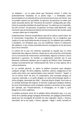 11	
  
	
  
un	
   malware	
   –	
   en	
   la	
   nube	
   social	
   que	
   llamamos	
   mente.	
   Y	
   están	
   tan	
  
profundamente	
   instaladas	
   en	
   la	
   planta	
   bajo	
   –	
   o	
   fondeadas	
   como	
  
preconceptos	
  en	
  el	
  subsuelo	
  de	
  las	
  conciencias	
  (sea	
  lo	
  que	
  eso	
  fuera)–	
  que	
  
no	
  pueden	
  siquiera	
  ser	
  percibidas.	
  En	
  general,	
  las	
  personas	
  no	
  saben	
  que	
  
están	
  actuando	
  dentro	
  del	
  “horizonte	
  de	
  eventos”	
  configurados	
  por	
  ellas.	
  
Como	
  la	
  conocida	
  anécdota	
  de	
  aquél	
  tipo	
  que	
  “no	
  sabía	
  que	
  era	
  imposible,	
  
fue	
  allí	
  y	
  lo	
  hizo”,	
  las	
  personas,	
  en	
  general,	
  no	
  hacen	
  nada	
  diferente	
  –	
  que	
  
contraríe	
  estas	
  prescripciones	
  básicas	
  de	
  funcionamiento	
  del	
  mundo	
  social	
  
–	
  porque	
  saben	
  que	
  es	
  imposible.	
  
Evidentemente,	
  Estamos	
  ocupándonos	
  aquí	
  de	
  la	
  cultura,	
  quiero	
  decir,	
  de	
  
la	
   transmisión	
   no-­‐genética	
   de	
   comportamientos,	
   de	
   un	
   programa	
   que	
  
rueda	
  en	
  la	
  red	
  social	
  deformando	
  el	
  campo	
  (3).	
  Un	
  software	
  que	
  modifica	
  
o	
  hardware.	
  Un	
  hardware	
  que,	
  una	
  vez	
  modificad,	
  induce	
  la	
  replicación	
  
del	
  software;	
  o	
  sea,	
  instala	
  automáticamente	
  el	
  programa	
  en	
  las	
  personas	
  
que	
  a	
  él	
  se	
  conectan.	
  
La	
   cultura	
   de	
   la	
   que	
   nos	
   estamos	
   ocupando	
   es	
   aquella	
   que	
   se	
   viene	
  
replicando	
  hace	
  algunos	
  milenios,	
  desde	
  que	
  la	
  red	
  social	
  fue	
  verticalizada	
  
con	
  la	
  concreción	
  de	
  instituciones	
  centralizadas.	
  Algunos	
  la	
  llaman	
  cultura	
  
patriarcal	
   o	
   guerrera.	
   En	
   verdad,	
   su	
   surgimiento	
   coincide	
   con	
   lo	
   que	
  
llamamos	
  civilización	
  (palabra	
  que	
  la	
  argucia	
  de	
  William	
  Irwin	
  Thompson	
  
tradujo	
  correctamente	
  por	
  militarización)	
  (4).	
  Pero	
  se	
  trata	
  apenas	
  de	
  la	
  
cultura	
  jerárquica.	
  
En	
   un	
   sentido	
   general,	
   se	
   aplica	
   la	
   palabra	
   jerarquía	
   para	
   designar	
  
cualquier	
  arreglo	
  	
  de	
  ítems	
  (objetos,	
  nombres,	
  valores,	
  categorías)	
  en	
  los	
  
cuales	
  estos	
  ítems	
  son	
  representados	
  como	
  estando	
  “encima”,	
  “abajo”,	
  o	
  
“en	
   el	
   mismo	
   nivel”	
   de	
   otro.	
   En	
   matemática,	
   este	
   concepto	
   designa	
   un	
  
conjunto	
   ordenado	
   o	
   un	
   grafo	
   dirigido	
   sin	
   ciclos	
   direccionados	
   (grafo	
   a-­‐
cíclico	
  dirigido,	
  abreviado	
  por	
  DAG	
  –	
  Directed	
  Acyclic	
  Graph).	
  Pero	
  este	
  es	
  
un	
  sentido	
  deslizado	
  del	
  original.	
  El	
  término	
  surgió	
  para	
  designar	
  órdenes	
  
de	
  seres	
  intermediarios	
  entre	
  entidades	
  celestes	
  y	
  terrestres	
  (y	
  fue	
  usado,	
  
por	
   ejemplo,	
   por	
   Pseudo-­‐Dionísio,	
   el	
   Areopagita,	
   en	
   el	
   siglo	
   V,	
   para	
  
designar	
  los	
  coros	
  angélicos).	
  
La	
  palabra	
  jerarquía	
  viene	
  de	
  la	
  palabra	
  latina	
  hierarquia	
  que,	
  a	
  su	
  vez,	
  
viene	
  de	
  la	
  palabra	
  griega	
  ἱεραρχία	
  (hierarchía),	
  de	
  ἱεράρχης	
  (hierarchēs),	
  
aquél	
  que	
  era	
  encargado	
  de	
  presidir	
  los	
  ritos	
  sagrados:	
  ἱερεύς	
  =	
  hiereus,	
  
sacerdote,	
  de	
  la	
  raiz	
  ἱερός	
  =	
  hieros,	
  sagrado	
  +	
  ἀρχή	
  =	
  arché,	
  tomada	
  en	
  
 