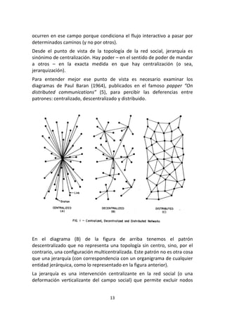 13	
  
	
  
ocurren	
  en	
  ese	
  campo	
  porque	
  condiciona	
  el	
  flujo	
  interactivo	
  a	
  pasar	
  por	
  
determinados	
  caminos	
  (y	
  no	
  por	
  otros).	
  
Desde	
   el	
   punto	
   de	
   vista	
   de	
   la	
   topología	
   de	
   la	
   red	
   social,	
   jerarquía	
   es	
  
sinónimo	
  de	
  centralización.	
  Hay	
  poder	
  –	
  en	
  el	
  sentido	
  de	
  poder	
  de	
  mandar	
  
a	
   otros	
   –	
   en	
   la	
   exacta	
   medida	
   en	
   que	
   hay	
   centralización	
   (o	
   sea,	
  
jerarquización).	
  
Para	
   entender	
   mejor	
   ese	
   punto	
   de	
   vista	
   es	
   necesario	
   examinar	
   los	
  
diagramas	
   de	
   Paul	
   Baran	
   (1964),	
   publicados	
   en	
   el	
   famoso	
   papper	
   “On	
  
distributed	
   communications”	
   (5),	
   para	
   percibir	
   las	
   deferencias	
   entre	
  
patrones:	
  centralizado,	
  descentralizado	
  y	
  distribuido.	
  
	
  
	
  
	
  
En	
   el	
   diagrama	
   (B)	
   de	
   la	
   figura	
   de	
   arriba	
   tenemos	
   el	
   patrón	
  
descentralizado	
  que	
  no	
  representa	
  una	
  topología	
  sin	
  centro,	
  sino,	
  por	
  el	
  
contrario,	
  una	
  configuración	
  multicentralizada.	
  Este	
  patrón	
  no	
  es	
  otra	
  cosa	
  
que	
  una	
  jerarquía	
  (con	
  correspondencia	
  con	
  un	
  organigrama	
  de	
  cualquier	
  
entidad	
  jerárquica,	
  como	
  lo	
  representado	
  en	
  la	
  figura	
  anterior).	
  	
  
La	
   jerarquía	
   es	
   una	
   intervención	
   centralizante	
   en	
   la	
   red	
   social	
   (o	
   una	
  
deformación	
   verticalizante	
   del	
   campo	
   social)	
   que	
   permite	
   excluir	
   nodos	
  
 