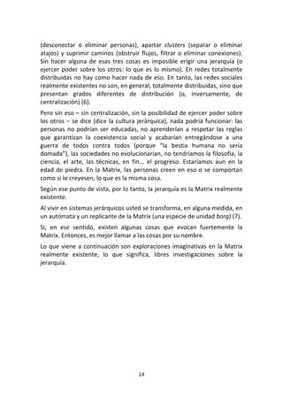 14	
  
	
  
(desconectar	
   o	
   eliminar	
   personas),	
   apartar	
   clusters	
   (separar	
   o	
   eliminar	
  
atajos)	
  y	
  suprimir	
  caminos	
  (obstruir	
  flujos,	
  filtrar	
  o	
  eliminar	
  conexiones).	
  
Sin	
   hacer	
   alguna	
   de	
   esas	
   tres	
   cosas	
   es	
   imposible	
   erigir	
   una	
   jerarquía	
   (o	
  
ejercer	
  poder	
  sobre	
  los	
  otros:	
  lo	
  que	
  es	
  lo	
  mismo).	
  En	
  redes	
  totalmente	
  
distribuidas	
  no	
  hay	
  como	
  hacer	
  nada	
  de	
  eso.	
  En	
  tanto,	
  las	
  redes	
  sociales	
  
realmente	
  existentes	
  no	
  son,	
  en	
  general,	
  totalmente	
  distribuidas,	
  sino	
  que	
  
presentan	
   grados	
   diferentes	
   de	
   distribución	
   (o,	
   inversamente,	
   de	
  
centralización)	
  (6).	
  
Pero	
  sin	
  eso	
  –	
  sin	
  centralización,	
  sin	
  la	
  posibilidad	
  de	
  ejercer	
  poder	
  sobre	
  
los	
  otros	
  –	
  se	
  dice	
  (dice	
  la	
  cultura	
  jerárquica),	
  nada	
  podría	
  funcionar:	
  las	
  
personas	
  no	
  podrían	
  ser	
  educadas,	
  no	
  aprenderían	
  a	
  respetar	
  las	
  reglas	
  
que	
   garantizan	
   la	
   coexistencia	
   social	
   y	
   acabarían	
   entregándose	
   a	
   una	
  
guerra	
   de	
   todos	
   contra	
   todos	
   (porque	
   “la	
   bestia	
   humana	
   no	
   sería	
  
domada”),	
  las	
  sociedades	
  no	
  evolucionarían,	
  no	
  tendríamos	
  la	
  filosofía,	
  la	
  
ciencia,	
   el	
   arte,	
   las	
   técnicas,	
   en	
   fin...	
   el	
   progreso.	
   Estaríamos	
   aun	
   en	
   la	
  
edad	
  de	
  piedra.	
  En	
  la	
  Matrix,	
  las	
  personas	
  creen	
  en	
  eso	
  o	
  se	
  comportan	
  
como	
  si	
  lo	
  creyesen,	
  lo	
  que	
  es	
  la	
  misma	
  cosa.	
  
Según	
  ese	
  punto	
  de	
  vista,	
  por	
  lo	
  tanto,	
  la	
  jerarquía	
  es	
  la	
  Matrix	
  realmente	
  
existente.	
  
Al	
  vivir	
  en	
  sistemas	
  jerárquicos	
  usted	
  se	
  transforma,	
  en	
  alguna	
  medida,	
  en	
  
un	
  autómata	
  y	
  un	
  replicante	
  de	
  la	
  Matrix	
  (una	
  especie	
  de	
  unidad	
  borg)	
  (7).	
  	
  
Si,	
   en	
   ese	
   sentido,	
   existen	
   algunas	
   cosas	
   que	
   evocan	
   fuertemente	
   la	
  
Matrix.	
  Entonces,	
  es	
  mejor	
  llamar	
  a	
  las	
  cosas	
  por	
  su	
  nombre.	
  
Lo	
  que	
  viene	
  a	
  continuación	
  son	
  exploraciones	
  imaginativas	
  en	
  la	
  Matrix	
  
realmente	
   existente,	
   lo	
   que	
   significa,	
   libres	
   investigaciones	
   sobre	
   la	
  
jerarquía.	
  
	
   	
  
 