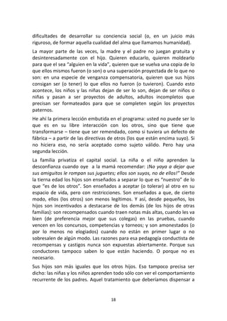 18	
  
	
  
dificultades	
   de	
   desarrollar	
   su	
   conciencia	
   social	
   (o,	
   en	
   un	
   juicio	
   más	
  
riguroso,	
  de	
  formar	
  aquella	
  cualidad	
  del	
  alma	
  que	
  llamamos	
  humanidad).	
  
La	
   mayor	
   parte	
   de	
   las	
   veces,	
   la	
   madre	
   y	
   el	
   padre	
   no	
   juegan	
   gratuita	
   y	
  
desinteresadamente	
   con	
   el	
   hijo.	
   Quieren	
   educarlo,	
   quieren	
   moldearlo	
  
para	
  que	
  el	
  sea	
  “alguien	
  en	
  la	
  vida”,	
  quieren	
  que	
  se	
  vuelva	
  una	
  copia	
  de	
  lo	
  
que	
  ellos	
  mismos	
  fueron	
  (o	
  son)	
  o	
  una	
  superación	
  proyectada	
  de	
  lo	
  que	
  no	
  
son:	
   en	
   una	
   especie	
   de	
   venganza	
   compensatoria,	
   quieren	
   que	
   sus	
   hijos	
  
consigan	
   ser	
   (o	
   tener)	
   lo	
   que	
   ellos	
   no	
   fueron	
   (o	
   tuvieron).	
   Cuando	
   esto	
  
acontece,	
  los	
  niños	
  y	
  las	
  niñas	
  dejan	
  de	
  ser	
  lo	
  son,	
  dejan	
  de	
  ser	
  niños	
  o	
  
niñas	
   y	
   pasan	
   a	
   ser	
   proyectos	
   de	
   adultos,	
   adultos	
   incompletos	
   que	
  
precisan	
   ser	
   formateados	
   para	
   que	
   se	
   completen	
   según	
   los	
   proyectos	
  
paternos.	
  
He	
  ahí	
  la	
  primera	
  lección	
  embutida	
  en	
  el	
  programa:	
  usted	
  no	
  puede	
  ser	
  lo	
  
que	
   es	
   en	
   su	
   libre	
   interacción	
   con	
   los	
   otros,	
   sino	
   que	
   tiene	
   que	
  
transformarse	
  –	
  tiene	
  que	
  ser	
  remendado,	
  como	
  si	
  tuviera	
  un	
  defecto	
  de	
  
fábrica	
  –	
  a	
  partir	
  de	
  las	
  directivas	
  de	
  otros	
  (los	
  que	
  están	
  encima	
  suyo).	
  Si	
  
no	
   hiciera	
   eso,	
   no	
   sería	
   aceptado	
   como	
   sujeto	
   válido.	
   Pero	
   hay	
   una	
  
segunda	
  lección.	
  
La	
   familia	
   privatiza	
   el	
   capital	
   social.	
   La	
   niña	
   o	
   el	
   niño	
   aprenden	
   la	
  
desconfianza	
  cuando	
  oye	
  	
  a	
  la	
  mamá	
  recomendar:	
  ¡No	
  yaya	
  a	
  dejar	
  que	
  
sus	
  amiguitos	
  le	
  rompan	
  sus	
  juguetes;	
  ellos	
  son	
  suyos,	
  no	
  de	
  ellos!”	
  Desde	
  
la	
  tierna	
  edad	
  los	
  hijos	
  son	
  enseñados	
  a	
  separar	
  lo	
  que	
  es	
  “nuestro”	
  de	
  lo	
  
que	
  “es	
  de	
  los	
  otros”.	
  Son	
  enseñados	
  a	
  aceptar	
  (o	
  tolerar)	
  al	
  otro	
  en	
  su	
  
espacio	
  de	
  vida,	
  pero	
  con	
  restricciones.	
  Son	
  enseñados	
  a	
  que,	
  de	
  cierto	
  
modo,	
   ellos	
   (los	
   otros)	
   son	
   menos	
   legítimos.	
   Y	
   así,	
   desde	
   pequeños,	
   los	
  
hijos	
   son	
   incentivados	
   a	
   destacarse	
   de	
   los	
   demás	
   (de	
   los	
   hijos	
   de	
   otras	
  
familias):	
  son	
  recompensados	
  cuando	
  traen	
  notas	
  más	
  altas,	
  cuando	
  les	
  va	
  
bien	
   (de	
   preferencia	
   mejor	
   que	
   sus	
   colegas)	
   en	
   las	
   pruebas,	
   cuando	
  
vencen	
  en	
  los	
  concursos,	
  competencias	
  y	
  torneos;	
  y	
  son	
  amonestados	
  (o	
  
por	
   lo	
   menos	
   no	
   elogiados)	
   cuando	
   no	
   están	
   en	
   primer	
   lugar	
   o	
   no	
  
sobresalen	
  de	
  algún	
  modo.	
  Las	
  razones	
  para	
  esa	
  pedagogía	
  conductista	
  de	
  
recompensas	
   y	
   castigos	
   nunca	
   son	
   expuestas	
   abiertamente.	
   Porque	
   sus	
  
conductores	
   tampoco	
   saben	
   lo	
   que	
   están	
   haciendo.	
   O	
   porque	
   no	
   es	
  
necesario.	
  
Sus	
   hijos	
   son	
   más	
   iguales	
   que	
   los	
   otros	
   hijos.	
   Eso	
   tampoco	
   precisa	
   ser	
  
dicho:	
  las	
  niñas	
  y	
  los	
  niños	
  aprenden	
  todo	
  sólo	
  con	
  ver	
  el	
  comportamiento	
  
recurrente	
  de	
  los	
  padres.	
  Aquel	
  tratamiento	
  que	
  deberíamos	
  dispensar	
  a	
  
 