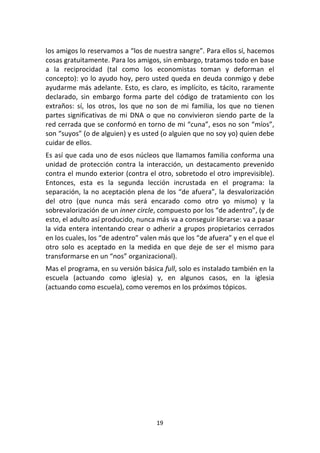 19	
  
	
  
los	
  amigos	
  lo	
  reservamos	
  a	
  “los	
  de	
  nuestra	
  sangre”.	
  Para	
  ellos	
  sí,	
  hacemos	
  
cosas	
  gratuitamente.	
  Para	
  los	
  amigos,	
  sin	
  embargo,	
  tratamos	
  todo	
  en	
  base	
  
a	
   la	
   reciprocidad	
   (tal	
   como	
   los	
   economistas	
   toman	
   y	
   deforman	
   el	
  
concepto):	
  yo	
  lo	
  ayudo	
  hoy,	
  pero	
  usted	
  queda	
  en	
  deuda	
  conmigo	
  y	
  debe	
  
ayudarme	
  más	
  adelante.	
  Esto,	
  es	
  claro,	
  es	
  implícito,	
  es	
  tácito,	
  raramente	
  
declarado,	
   sin	
   embargo	
   forma	
   parte	
   del	
   código	
   de	
   tratamiento	
   con	
   los	
  
extraños:	
   sí,	
   los	
   otros,	
   los	
   que	
   no	
   son	
   de	
   mi	
   familia,	
   los	
   que	
   no	
   tienen	
  
partes	
  significativas	
  de	
  mi	
  DNA	
  o	
  que	
  no	
  convivieron	
  siendo	
  parte	
  de	
  la	
  
red	
  cerrada	
  que	
  se	
  conformó	
  en	
  torno	
  de	
  mi	
  “cuna”,	
  esos	
  no	
  son	
  “míos”,	
  
son	
  “suyos”	
  (o	
  de	
  alguien)	
  y	
  es	
  usted	
  (o	
  alguien	
  que	
  no	
  soy	
  yo)	
  quien	
  debe	
  
cuidar	
  de	
  ellos.	
  
Es	
  así	
  que	
  cada	
  uno	
  de	
  esos	
  núcleos	
  que	
  llamamos	
  familia	
  conforma	
  una	
  
unidad	
   de	
   protección	
   contra	
   la	
   interacción,	
   un	
   destacamento	
   prevenido	
  
contra	
  el	
  mundo	
  exterior	
  (contra	
  el	
  otro,	
  sobretodo	
  el	
  otro	
  imprevisible).	
  
Entonces,	
   esta	
   es	
   la	
   segunda	
   lección	
   incrustada	
   en	
   el	
   programa:	
   la	
  
separación,	
  la	
  no	
  aceptación	
  plena	
  de	
  los	
  “de	
  afuera”,	
  la	
  desvalorización	
  
del	
   otro	
   (que	
   nunca	
   más	
   será	
   encarado	
   como	
   otro	
   yo	
   mismo)	
   y	
   la	
  
sobrevalorización	
  de	
  un	
  inner	
  circle,	
  compuesto	
  por	
  los	
  “de	
  adentro”,	
  (y	
  de	
  
esto,	
  el	
  adulto	
  así	
  producido,	
  nunca	
  más	
  va	
  a	
  conseguir	
  librarse:	
  va	
  a	
  pasar	
  
la	
  vida	
  entera	
  intentando	
  crear	
  o	
  adherir	
  a	
  grupos	
  propietarios	
  cerrados	
  
en	
  los	
  cuales,	
  los	
  “de	
  adentro”	
  valen	
  más	
  que	
  los	
  “de	
  afuera”	
  y	
  en	
  el	
  que	
  el	
  
otro	
   solo	
   es	
   aceptado	
   en	
   la	
   medida	
   en	
   que	
   deje	
   de	
   ser	
   el	
   mismo	
   para	
  
transformarse	
  en	
  un	
  “nos”	
  organizacional).	
  
Mas	
  el	
  programa,	
  en	
  su	
  versión	
  básica	
  full,	
  solo	
  es	
  instalado	
  también	
  en	
  la	
  
escuela	
   (actuando	
   como	
   iglesia)	
   y,	
   en	
   algunos	
   casos,	
   en	
   la	
   iglesia	
  
(actuando	
  como	
  escuela),	
  como	
  veremos	
  en	
  los	
  próximos	
  tópicos.	
  
	
  
	
  
	
  
 