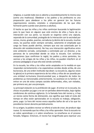 22	
  
	
  
religiosa,	
  o	
  cuando	
  todo	
  eso	
  es	
  abierta	
  y	
  escandalosamente	
  la	
  misma	
  cosa	
  
(como	
   una	
   madrassa).	
   Obedecer	
   a	
   los	
   padres	
   y	
   los	
   profesores	
   es	
   una	
  
preparación	
   para	
   obedecer	
   a	
   los	
   jefes	
   en	
   general	
   (en	
   las	
   futuras	
  
organizaciones	
   sociales,	
   estatales	
   o	
   empresariales	
   de	
   las	
   que	
   ellos	
  
formarán	
  parte	
  cuando	
  sean	
  jóvenes	
  o	
  adultos).	
  
El	
  hecho	
  es	
  que	
  las	
  niñas	
  y	
  los	
  niños	
  continúan	
  buscando	
  la	
  legitimación	
  
para	
   lo	
   que	
   hace	
   en	
   alguien	
   que	
   está	
   encima	
   de	
   ellos	
   y	
   fuera	
   de	
   su	
  
interacción	
   con	
   sus	
   pares.	
   La	
   escuela	
   se	
   organiza	
   como	
   una	
   cápsula,	
  
separada	
  de	
  la	
  comunidad,	
  protegida	
  de	
  la	
  interacción	
  con	
  la	
  vecindad	
  por	
  
cercas,	
  muros,	
  grados,	
  puertas,	
  cerraduras	
  (y	
  dentro	
  de	
  la	
  escuela,	
  muchas	
  
veces,	
   las	
   puertas	
   están	
   siempre	
   cerradas,	
   solamente	
   el	
   empleado	
   que	
  
carga	
   las	
   llaves	
   puede	
   abrirlas,	
   siempre	
   que	
   eso	
   sea	
   autorizado	
   por	
   la	
  
dirección	
  del	
  establecimiento).	
  No	
  hay	
  una	
  interacción	
  significativa	
  entre	
  
este	
   ambiente	
   cerrado,	
   comandado	
   y	
   controlado	
   por	
   un	
   director,	
   y	
   las	
  
personas	
   de	
   la	
   comunidad	
   donde	
   se	
   sitúa	
   la	
   escuela.	
   Con	
   rarísimas	
  
excepciones	
   (que	
   confirman	
   la	
   regla),	
   los	
   padres	
   y	
   otros	
   parientes,	
   los	
  
vecinos	
  y	
  los	
  amigos	
  de	
  las	
  niñas	
  y	
  los	
  niños,	
  no	
  pueden	
  interferir	
  en	
  el	
  
proceso	
  pedagógico	
  al	
  que	
  ella	
  está	
  siendo	
  sometida.	
  
En	
  la	
  escuela,	
  las	
  niñas	
  y	
  los	
  niños	
  serán	
  aceptados	
  en	
  la	
  medida	
  en	
  que	
  
respondan	
  correctamente	
  a	
  las	
  expectativas	
  venidas	
  desde	
  arriba,	
  de	
  una	
  
burocracia,	
  de	
  una	
  orden	
  instituida	
  top	
  down.	
  La	
  escuela	
  (o,	
  algunas	
  veces	
  
la	
  iglesia)	
  es	
  la	
  primera	
  experiencia	
  de	
  los	
  niños	
  y	
  niñas	
  de	
  ser	
  poseída	
  por	
  
una	
   entidad	
   no-­‐humana	
   (monstruosidad	
   que,	
   a	
   despecho	
   de	
   todos	
   los	
  
problemas	
  ya	
  mencionados	
  anteriormente,	
  no	
  acontece	
  en	
  la	
  familia=.	
  Al	
  
entrar	
  en	
  uno	
  de	
  estos	
  campos	
  sociales	
  deformados,	
  ellos,	
  son	
  violados,	
  
por	
  primera	
  vez,	
  por	
  una	
  jerarquía.	
  
La	
  principal	
  violación	
  es	
  la	
  prohibición	
  de	
  jugar.	
  Al	
  entrar	
  en	
  la	
  escuela,	
  los	
  
chicos	
  no	
  pueden	
  ya	
  jugar	
  a	
  no	
  ser	
  en	
  períodos	
  determinados,	
  bajo	
  rígidas	
  
condiciones	
  de	
  continua	
  vigilancia.	
  Es	
  la	
  llamada	
  hora	
  del	
  recreo	
  y,	
  si	
  hay	
  
un	
  recreo	
  como	
  forma	
  de	
  distracción,	
  eso	
  significa	
  que	
  todo	
  el	
  resto	
  del	
  
tiempo	
   en	
   ellos	
   están	
   aprisionados	
   en	
   la	
   escuela	
   es	
   trabajo,	
   obligación,	
  
pena,	
  yugo.	
  La	
  hora	
  del	
  recreo	
  evoca	
  aquellos	
  baños	
  de	
  sol	
  a	
  los	
  que	
  los	
  
presidiarios	
  tienen	
  derecho	
  periódicamente.	
  
En	
  su	
  origen,	
  la	
  palabra	
  recrear	
  se	
  refería	
  al	
  acto	
  de	
  crear,	
  de	
  producir	
  algo	
  
nuevo.	
  Es	
  recreando	
  que	
  los	
  niños	
  y	
  las	
  niñas	
  aprenden.	
  Pero	
  la	
  escuela	
  no	
  
es	
   sobre	
   aprendizaje	
   y	
   si	
   sobre	
   enseñanza.	
   La	
   enseñanza	
   es	
   el	
   proceso	
  
forzado,	
  fatigoso.	
  Entonces,	
  el	
  recreo	
  fue	
  resignificado	
  para	
  expresar	
  una	
  
 