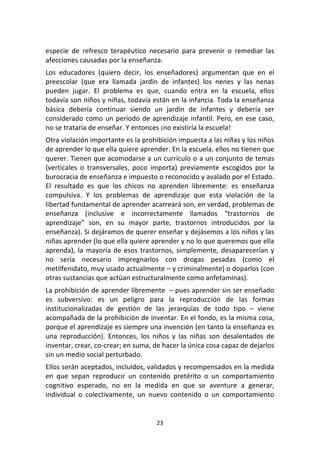 23	
  
	
  
especie	
   de	
   refresco	
   terapéutico	
   necesario	
   para	
   prevenir	
   o	
   remediar	
   las	
  
afecciones	
  causadas	
  por	
  la	
  enseñanza.	
  
Los	
   educadores	
   (quiero	
   decir,	
   los	
   enseñadores)	
   argumentan	
   que	
   en	
   el	
  
preescolar	
   (que	
   era	
   llamada	
   jardín	
   de	
   infantes)	
   los	
   nenes	
   y	
   las	
   nenas	
  
pueden	
   jugar.	
   El	
   problema	
   es	
   que,	
   cuando	
   entra	
   en	
   la	
   escuela,	
   ellos	
  
todavía	
  son	
  niños	
  y	
  niñas,	
  todavía	
  están	
  en	
  la	
  infancia.	
  Toda	
  la	
  enseñanza	
  
básica	
   debería	
   continuar	
   siendo	
   un	
   jardín	
   de	
   infantes	
   y	
   debería	
   ser	
  
considerado	
  como	
  un	
  período	
  de	
  aprendizaje	
  infantil.	
  Pero,	
  en	
  ese	
  caso,	
  
no	
  se	
  trataría	
  de	
  enseñar.	
  Y	
  entonces	
  ¡no	
  existiría	
  la	
  escuela!	
  
Otra	
  violación	
  importante	
  es	
  la	
  prohibición	
  impuesta	
  a	
  las	
  niñas	
  y	
  los	
  niños	
  
de	
  aprender	
  lo	
  que	
  ella	
  quiere	
  aprender.	
  En	
  la	
  escuela,	
  ellos	
  no	
  tienen	
  que	
  
querer.	
  Tienen	
  que	
  acomodarse	
  a	
  un	
  currículo	
  o	
  a	
  un	
  conjunto	
  de	
  temas	
  
(verticales	
   o	
   transversales,	
   poco	
   importa)	
   previamente	
   escogidos	
   por	
   la	
  
burocracia	
  de	
  enseñanza	
  e	
  impuesto	
  o	
  reconocido	
  y	
  avalado	
  por	
  el	
  Estado.	
  
El	
   resultado	
   es	
   que	
   los	
   chicos	
   no	
   aprenden	
   libremente:	
   es	
   enseñanza	
  
compulsiva.	
   Y	
   los	
   problemas	
   de	
   aprendizaje	
   que	
   esta	
   violación	
   de	
   la	
  
libertad	
  fundamental	
  de	
  aprender	
  acarreará	
  son,	
  en	
  verdad,	
  problemas	
  de	
  
enseñanza	
   (inclusive	
   e	
   incorrectamente	
   llamados	
   “trastornos	
   de	
  
aprendizaje”	
   son,	
   en	
   su	
   mayor	
   parte,	
   trastornos	
   introducidos	
   por	
   la	
  
enseñanza).	
  Si	
  dejáramos	
  de	
  querer	
  enseñar	
  y	
  dejásemos	
  a	
  los	
  niños	
  y	
  las	
  
niñas	
  aprender	
  (lo	
  que	
  ella	
  quiere	
  aprender	
  y	
  no	
  lo	
  que	
  queremos	
  que	
  ella	
  
aprenda),	
  la	
  mayoría	
  de	
  esos	
  trastornos,	
  simplemente,	
  desaparecerían	
  y	
  
no	
   sería	
   necesario	
   impregnarlos	
   con	
   drogas	
   pesadas	
   (como	
   el	
  
metilfenidato,	
  muy	
  usado	
  actualmente	
  –	
  y	
  criminalmente)	
  o	
  doparlos	
  (con	
  
otras	
  sustancias	
  que	
  actúan	
  estructuralmente	
  como	
  anfetaminas).	
  
La	
  prohibición	
  de	
  aprender	
  libremente	
  	
  –	
  pues	
  aprender	
  sin	
  ser	
  enseñado	
  
es	
   subversivo:	
   es	
   un	
   peligro	
   para	
   la	
   reproducción	
   de	
   las	
   formas	
  
institucionalizadas	
   de	
   gestión	
   de	
   las	
   jerarquías	
   de	
   todo	
   tipo	
   –	
   viene	
  
acompañada	
  de	
  la	
  prohibición	
  de	
  inventar.	
  En	
  el	
  fondo,	
  es	
  la	
  misma	
  cosa,	
  
porque	
  el	
  aprendizaje	
  es	
  siempre	
  una	
  invención	
  (en	
  tanto	
  la	
  enseñanza	
  es	
  
una	
   reproducción).	
   Entonces,	
   los	
   niños	
   y	
   las	
   niñas	
   son	
   desalentados	
   de	
  
inventar,	
  crear,	
  co-­‐crear;	
  en	
  suma,	
  de	
  hacer	
  la	
  única	
  cosa	
  capaz	
  de	
  dejarlos	
  
sin	
  un	
  medio	
  social	
  perturbado.	
  
Ellos	
  serán	
  aceptados,	
  incluidos,	
  validados	
  y	
  recompensados	
  en	
  la	
  medida	
  
en	
   que	
   sepan	
   reproducir	
   un	
   contenido	
   pretérito	
   o	
   un	
   comportamiento	
  
cognitivo	
   esperado,	
   no	
   en	
   la	
   medida	
   en	
   que	
   se	
   aventure	
   a	
   generar,	
  
individual	
   o	
   colectivamente,	
   un	
   nuevo	
   contenido	
   o	
   un	
   comportamiento	
  
 