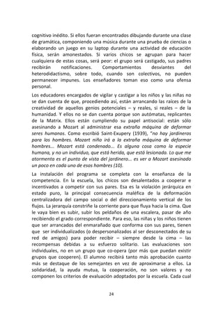 24	
  
	
  
cognitivo	
  inédito.	
  Si	
  ellos	
  fueran	
  encontrados	
  dibujando	
  durante	
  una	
  clase	
  
de	
  gramática,	
  componiendo	
  una	
  música	
  durante	
  una	
  prueba	
  de	
  ciencias	
  o	
  
elaborando	
   un	
   juego	
   en	
   su	
   laptop	
   durante	
   una	
   actividad	
   de	
   educación	
  
física,	
   serán	
   amonestados.	
   Si	
   varios	
   chicos	
   se	
   agrupan	
   para	
   hacer	
  
cualquiera	
  de	
  estas	
  cosas,	
  será	
  peor:	
  el	
  grupo	
  será	
  castigado,	
  sus	
  padres	
  
recibirán	
   notificaciones.	
   Comportamientos	
   desviantes	
   del	
  
heterodidactismo,	
   sobre	
   todo,	
   cuando	
   son	
   colectivos,	
   no	
   pueden	
  
permanecer	
   impunes.	
   Los	
   enseñadores	
   toman	
   eso	
   como	
   una	
   ofensa	
  
personal.	
  
Los	
  educadores	
  encargados	
  de	
  vigilar	
  y	
  castigar	
  a	
  los	
  niños	
  y	
  las	
  niñas	
  no	
  
se	
  dan	
  cuenta	
  de	
  que,	
  procediendo	
  así,	
  están	
  arrancando	
  las	
  raíces	
  de	
  la	
  
creatividad	
   de	
   aquellos	
   genios	
   potenciales	
   –	
   y	
   reales,	
   si	
   reales	
   –	
   de	
   la	
  
humanidad.	
  Y	
  ellos	
  no	
  se	
  dan	
  cuenta	
  porque	
  son	
  autómatas,	
  replicantes	
  
de	
   la	
   Matrix.	
   Ellos	
   están	
   cumpliendo	
   su	
   papel	
   antisocial:	
   están	
   sólo	
  
asesinando	
   a	
   Mozart	
   al	
   administrar	
   esa	
   extraña	
   máquina	
   de	
   deformar	
  
seres	
   humanos.	
   Como	
   escribió	
   Saint-­‐Exupery	
   (1939),	
   “no	
   hay	
   jardineros	
  
para	
   los	
   hombres.	
   Mozart	
   niño	
   irá	
   a	
   la	
   extraña	
   máquina	
   de	
   deformar	
  
hombres...	
   Mozart	
   está	
   condenado...	
   Es	
   alguna	
   cosa	
   como	
   la	
   especie	
  
humana,	
  y	
  no	
  un	
  individuo,	
  que	
  está	
  herida,	
  que	
  está	
  lesionada.	
  Lo	
  que	
  me	
  
atormenta	
  es	
  el	
  punto	
  de	
  vista	
  del	
  jardinero...	
  es	
  ver	
  a	
  Mozart	
  asesinado	
  
un	
  poco	
  en	
  cada	
  uno	
  de	
  esos	
  hombres	
  (10).	
  	
  
La	
   instalación	
   del	
   programa	
   se	
   completa	
   con	
   la	
   enseñanza	
   de	
   la	
  
competencia.	
   En	
   la	
   escuela,	
   los	
   chicos	
   son	
   desalentados	
   a	
   cooperar	
   e	
  
incentivados	
  a	
  competir	
  con	
  sus	
  pares.	
  Esa	
  es	
  la	
  violación	
  jerárquica	
  en	
  
estado	
   puro,	
   la	
   principal	
   consecuencia	
   maléfica	
   de	
   la	
   deformación	
  
centralizadora	
   del	
   campo	
   social	
   o	
   del	
   direccionamiento	
   vertical	
   de	
   los	
  
flujos.	
  La	
  jerarquía	
  constriñe	
  la	
  corriente	
  para	
  que	
  fluya	
  hacia	
  la	
  cima.	
  Que	
  
le	
   vaya	
   bien	
   es	
   subir,	
   subir	
   los	
   peldaños	
   de	
   una	
   escalera,	
   pasar	
   de	
   año	
  
recibiendo	
  el	
  grado	
  correspondiente.	
  Para	
  eso,	
  las	
  niñas	
  y	
  los	
  niños	
  tienen	
  
que	
  ser	
  arrancados	
  del	
  enmarañado	
  que	
  conforma	
  con	
  sus	
  pares,	
  tienen	
  
que	
  	
  ser	
  individualizados	
  (o	
  despersonalizados	
  al	
  ser	
  desconectados	
  de	
  su	
  
red	
   de	
   amigos)	
   para	
   poder	
   recibir	
   –	
   siempre	
   desde	
   la	
   cima	
   –	
   las	
  
recompensas	
   debidas	
   a	
   su	
   esfuerzo	
   solitario.	
   Las	
   evaluaciones	
   son	
  
individuales,	
  no	
  en	
  un	
  grupo	
  que	
  co-­‐opera	
   (por	
   más	
   que	
   puedan	
   existir	
  
grupos	
   que	
   cooperen).	
   El	
   alumno	
   recibirá	
   tanto	
   más	
   aprobación	
   cuanto	
  
más	
   se	
   destaque	
   de	
   los	
   semejantes	
   en	
   vez	
   de	
   aproximarse	
   a	
   ellos.	
   La	
  
solidaridad,	
   la	
   ayuda	
   mutua,	
   la	
   cooperación,	
   no	
   son	
   valores	
   y	
   no	
  
componen	
  los	
  criterios	
  de	
  evaluación	
  adoptados	
  por	
  la	
  escuela.	
  Cada	
  cual	
  
 