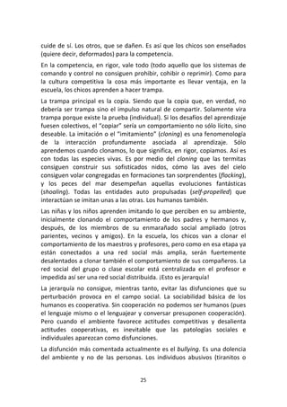 25	
  
	
  
cuide	
  de	
  sí.	
  Los	
  otros,	
  que	
  se	
  dañen.	
  Es	
  así	
  que	
  los	
  chicos	
  son	
  enseñados	
  
(quiere	
  decir,	
  deformados)	
  para	
  la	
  competencia.	
  
En	
  la	
  competencia,	
  en	
  rigor,	
  vale	
  todo	
  (todo	
  aquello	
  que	
  los	
  sistemas	
  de	
  
comando	
  y	
  control	
  no	
  consiguen	
  prohibir,	
  cohibir	
  o	
  reprimir).	
  Como	
  para	
  
la	
   cultura	
   competitiva	
   la	
   cosa	
   más	
   importante	
   es	
   llevar	
   ventaja,	
   en	
   la	
  
escuela,	
  los	
  chicos	
  aprenden	
  a	
  hacer	
  trampa.	
  
La	
  trampa	
  principal	
  es	
  la	
  copia.	
  Siendo	
  que	
  la	
  copia	
  que,	
  en	
  verdad,	
  no	
  
debería	
  ser	
  trampa	
  sino	
  el	
  impulso	
  natural	
  de	
  compartir.	
  Solamente	
  vira	
  
trampa	
  porque	
  existe	
  la	
  prueba	
  (individual).	
  Si	
  los	
  desafíos	
  del	
  aprendizaje	
  
fuesen	
  colectivos,	
  el	
  “copiar”	
  sería	
  un	
  comportamiento	
  no	
  sólo	
  lícito,	
  sino	
  
deseable.	
  La	
  imitación	
  o	
  el	
  “imitamiento”	
  (cloning)	
  es	
  una	
  fenomenología	
  
de	
   la	
   interacción	
   profundamente	
   asociada	
   al	
   aprendizaje.	
   Sólo	
  
aprendemos	
  cuando	
  clonamos,	
  lo	
  que	
  significa,	
  en	
  rigor,	
  copiamos.	
  Así	
  es	
  
con	
   todas	
   las	
   especies	
   vivas.	
   Es	
   por	
   medio	
   del	
   cloning	
   que	
   las	
   termitas	
  
consiguen	
   construir	
   sus	
   sofisticados	
   nidos,	
   cómo	
   las	
   aves	
   del	
   cielo	
  
consiguen	
  volar	
  congregadas	
  en	
  formaciones	
  tan	
  sorprendentes	
  (flocking),	
  
y	
   los	
   peces	
   del	
   mar	
   desempeñan	
   aquellas	
   evoluciones	
   fantásticas	
  
(shoaling).	
   Todas	
   las	
   entidades	
   auto	
   propulsadas	
   (self-­‐propelled)	
   que	
  
interactúan	
  se	
  imitan	
  unas	
  a	
  las	
  otras.	
  Los	
  humanos	
  también.	
  
Las	
  niñas	
  y	
  los	
  niños	
  aprenden	
  imitando	
  lo	
  que	
  perciben	
  en	
  su	
  ambiente,	
  
inicialmente	
   clonando	
   el	
   comportamiento	
   de	
   los	
   padres	
   y	
   hermanos	
   y,	
  
después,	
   de	
   los	
   miembros	
   de	
   su	
   enmarañado	
   social	
   ampliado	
   (otros	
  
parientes,	
   vecinos	
   y	
   amigos).	
   En	
   la	
   escuela,	
   los	
   chicos	
   van	
   a	
   clonar	
   el	
  
comportamiento	
  de	
  los	
  maestros	
  y	
  profesores,	
  pero	
  como	
  en	
  esa	
  etapa	
  ya	
  
están	
   conectados	
   a	
   una	
   red	
   social	
   más	
   amplia,	
   serán	
   fuertemente	
  
desalentados	
  a	
  clonar	
  también	
  el	
  comportamiento	
  de	
  sus	
  compañeros.	
  La	
  
red	
   social	
   del	
   grupo	
   o	
   clase	
   escolar	
   está	
   centralizada	
   en	
   el	
   profesor	
   e	
  
impedida	
  así	
  ser	
  una	
  red	
  social	
  distribuida.	
  ¡Esto	
  es	
  jerarquía!	
  
La	
   jerarquía	
   no	
   consigue,	
   mientras	
   tanto,	
   evitar	
   las	
   disfunciones	
   que	
   su	
  
perturbación	
   provoca	
   en	
   el	
   campo	
   social.	
   La	
   sociabilidad	
   básica	
   de	
   los	
  
humanos	
  es	
  cooperativa.	
  Sin	
  cooperación	
  no	
  podemos	
  ser	
  humanos	
  (pues	
  
el	
  lenguaje	
  mismo	
  o	
  el	
  lenguajear	
  y	
  conversar	
  presuponen	
  cooperación).	
  
Pero	
   cuando	
   el	
   ambiente	
   favorece	
   actitudes	
   competitivas	
   y	
   desalienta	
  
actitudes	
   cooperativas,	
   es	
   inevitable	
   que	
   las	
   patologías	
   sociales	
   e	
  
individuales	
  aparezcan	
  como	
  disfunciones.	
  
La	
  disfunción	
  más	
  comentada	
  actualmente	
  es	
  el	
  bullying.	
  Es	
  una	
  dolencia	
  
del	
   ambiente	
   y	
   no	
   de	
   las	
   personas.	
   Los	
   individuos	
   abusivos	
   (tiranitos	
   o	
  
 