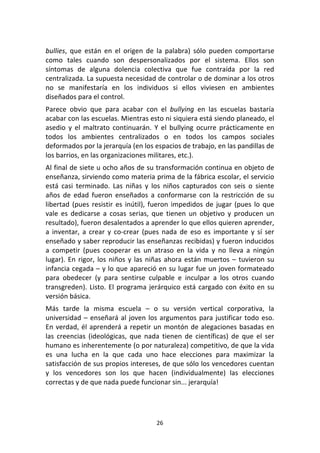 26	
  
	
  
bullies,	
   que	
   están	
   en	
   el	
   origen	
   de	
   la	
   palabra)	
   sólo	
   pueden	
   comportarse	
  
como	
   tales	
   cuando	
   son	
   despersonalizados	
   por	
   el	
   sistema.	
   Ellos	
   son	
  
síntomas	
   de	
   alguna	
   dolencia	
   colectiva	
   que	
   fue	
   contraída	
   por	
   la	
   red	
  
centralizada.	
  La	
  supuesta	
  necesidad	
  de	
  controlar	
  o	
  de	
  dominar	
  a	
  los	
  otros	
  
no	
   se	
   manifestaría	
   en	
   los	
   individuos	
   si	
   ellos	
   viviesen	
   en	
   ambientes	
  
diseñados	
  para	
  el	
  control.	
  
Parece	
   obvio	
   que	
   para	
   acabar	
   con	
   el	
   bullying	
   en	
   las	
   escuelas	
   bastaría	
  
acabar	
  con	
  las	
  escuelas.	
  Mientras	
  esto	
  ni	
  siquiera	
  está	
  siendo	
  planeado,	
  el	
  
asedio	
   y	
   el	
   maltrato	
   continuarán.	
   Y	
   el	
   bullying	
   ocurre	
   prácticamente	
   en	
  
todos	
   los	
   ambientes	
   centralizados	
   o	
   en	
   todos	
   los	
   campos	
   sociales	
  
deformados	
  por	
  la	
  jerarquía	
  (en	
  los	
  espacios	
  de	
  trabajo,	
  en	
  las	
  pandillas	
  de	
  
los	
  barrios,	
  en	
  las	
  organizaciones	
  militares,	
  etc.).	
  
Al	
  final	
  de	
  siete	
  u	
  ocho	
  años	
  de	
  su	
  transformación	
  continua	
  en	
  objeto	
  de	
  
enseñanza,	
  sirviendo	
  como	
  materia	
  prima	
  de	
  la	
  fábrica	
  escolar,	
  el	
  servicio	
  
está	
   casi	
   terminado.	
   Las	
   niñas	
   y	
   los	
   niños	
   capturados	
   con	
   seis	
   o	
   siente	
  
años	
   de	
   edad	
   fueron	
   enseñados	
   a	
   conformarse	
   con	
   la	
   restricción	
   de	
   su	
  
libertad	
  (pues	
  resistir	
  es	
  inútil),	
  fueron	
  impedidos	
  de	
  jugar	
  (pues	
  lo	
  que	
  
vale	
   es	
   dedicarse	
   a	
   cosas	
   serias,	
   que	
   tienen	
   un	
   objetivo	
   y	
   producen	
   un	
  
resultado),	
  fueron	
  desalentados	
  a	
  aprender	
  lo	
  que	
  ellos	
  quieren	
  aprender,	
  
a	
   inventar,	
   a	
   crear	
   y	
   co-­‐crear	
   (pues	
   nada	
   de	
   eso	
   es	
   importante	
   y	
   sí	
   ser	
  
enseñado	
  y	
  saber	
  reproducir	
  las	
  enseñanzas	
  recibidas)	
  y	
  fueron	
  inducidos	
  
a	
   competir	
   (pues	
   cooperar	
   es	
   un	
   atraso	
   en	
   la	
   vida	
   y	
   no	
   lleva	
   a	
   ningún	
  
lugar).	
  En	
  rigor,	
  los	
  niños	
  y	
  las	
  niñas	
  ahora	
  están	
  muertos	
  –	
  tuvieron	
  su	
  
infancia	
  cegada	
  –	
  y	
  lo	
  que	
  apareció	
  en	
  su	
  lugar	
  fue	
  un	
  joven	
  formateado	
  
para	
   obedecer	
   (y	
   para	
   sentirse	
   culpable	
   e	
   inculpar	
   a	
   los	
   otros	
   cuando	
  
transgreden).	
  Listo.	
  El	
  programa	
  jerárquico	
  está	
  cargado	
  con	
  éxito	
  en	
  su	
  
versión	
  básica.	
  
Más	
   tarde	
   la	
   misma	
   escuela	
   –	
   o	
   su	
   versión	
   vertical	
   corporativa,	
   la	
  
universidad	
  –	
  enseñará	
  al	
  joven	
  los	
  argumentos	
  para	
  justificar	
  todo	
  eso.	
  
En	
  verdad,	
  él	
  aprenderá	
  a	
  repetir	
  un	
  montón	
  de	
  alegaciones	
  basadas	
  en	
  
las	
   creencias	
   (ideológicas,	
   que	
   nada	
   tienen	
   de	
   científicas)	
   de	
   que	
   el	
   ser	
  
humano	
  es	
  inherentemente	
  (o	
  por	
  naturaleza)	
  competitivo,	
  de	
  que	
  la	
  vida	
  
es	
   una	
   lucha	
   en	
   la	
   que	
   cada	
   uno	
   hace	
   elecciones	
   para	
   maximizar	
   la	
  
satisfacción	
  de	
  sus	
  propios	
  intereses,	
  de	
  que	
  sólo	
  los	
  vencedores	
  cuentan	
  
y	
   los	
   vencedores	
   son	
   los	
   que	
   hacen	
   (individualmente)	
   las	
   elecciones	
  
correctas	
  y	
  de	
  que	
  nada	
  puede	
  funcionar	
  sin...	
  jerarquía!	
  
 