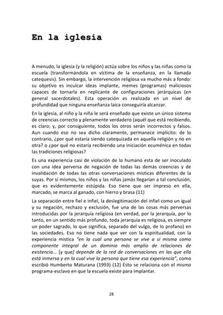 28	
  
	
  
En la iglesia
	
  
	
  
A	
  menudo,	
  la	
  iglesia	
  (y	
  la	
  religión)	
  actúa	
  sobre	
  los	
  niños	
  y	
  las	
  niñas	
  como	
  la	
  
escuela	
   (transformándola	
   en	
   víctima	
   de	
   la	
   enseñanza,	
   en	
   la	
   llamada	
  
catequesis).	
  Sin	
  embargo,	
  la	
  intervención	
  religiosa	
  va	
  mucho	
  más	
  a	
  fondo:	
  
su	
   objetivo	
   es	
   inculcar	
   ideas	
   implante,	
   memes	
   (programas)	
   maliciosos	
  
capaces	
   de	
   tornarla	
   en	
   replicante	
   de	
   configuraciones	
   jerárquicas	
   (en	
  
general	
   sacerdotales).	
   Esta	
   operación	
   es	
   realizada	
   en	
   un	
   nivel	
   de	
  
profundidad	
  que	
  ninguna	
  enseñanza	
  laica	
  conseguiría	
  alcanzar.	
  
En	
  la	
  iglesia,	
  al	
  niño	
  y	
  la	
  niña	
  le	
  será	
  enseñado	
  que	
  existe	
  un	
  único	
  sistema	
  
de	
  creencias	
  correcto	
  y	
  plenamente	
  verdadero	
  (aquél	
  que	
  está	
  recibiendo,	
  
es	
   claro;	
   y,	
   por	
   consiguiente,	
   todos	
   los	
   otros	
   serán	
   incorrectos	
   y	
   falsos.	
  
Aun	
   cuando	
   eso	
   no	
   sea	
   dicho	
   claramente,	
   permanece	
   implícito:	
   de	
   lo	
  
contrario,	
  ¿por	
  qué	
  estaría	
  siendo	
  catequizada	
  en	
  aquella	
  religión	
  y	
  no	
  en	
  
otra?	
  o	
  ¿por	
  qué	
  no	
  estaría	
  recibiendo	
  una	
  iniciación	
  ecuménica	
  en	
  todas	
  
las	
  tradiciones	
  religiosas?	
  
Es	
  una	
  experiencia	
  casi	
  de	
  violación	
  de	
  lo	
  humano	
  esta	
  de	
  ser	
  inoculado	
  
con	
   una	
   idea	
   perversa	
   de	
   negación	
   de	
   todas	
   las	
   demás	
   creencias	
   y	
   de	
  
invalidación	
   de	
   todas	
   las	
   otras	
   conversaciones	
   místicas	
   diferentes	
   de	
   la	
  
suyas.	
  Por	
  sí	
  mismos,	
  los	
  niños	
  y	
  las	
  niñas	
  jamás	
  llegarían	
  a	
  tal	
  conclusión,	
  
que	
   es	
   evidentemente	
   estúpida.	
   Eso	
   tiene	
   que	
   ser	
   impreso	
   en	
   ella,	
  
marcado,	
  se	
  marca	
  al	
  ganado,	
  con	
  hierro	
  y	
  brasa	
  (11)	
  
La	
  separación	
  entre	
  fiel	
  e	
  infiel,	
  la	
  deslegitimación	
  del	
  infiel	
  como	
  un	
  igual	
  
y	
   su	
   negación,	
   rechazo	
   y	
   exclusión,	
   fue	
   una	
   de	
   las	
   cosas	
   más	
   perversas	
  
introducidas	
  por	
  la	
  jerarquía	
  religiosa	
  (en	
  verdad,	
  por	
  la	
  jerarquía,	
  por	
  lo	
  
tanto,	
  en	
  un	
  sentido	
  más	
  profundo,	
  toda	
  jerarquía	
  es	
  religiosa,	
  es	
  siempre	
  
un	
  poder	
  sagrado,	
  lo	
  que	
  significa,	
  separado	
  del	
  vulgo,	
  de	
  lo	
  profano)	
  en	
  
las	
   sociedades.	
   Eso	
   no	
   tiene	
   nada	
   que	
   ver	
   con	
   la	
   espiritualidad,	
   con	
   la	
  
experiencia	
   mística	
   “en	
   la	
   cual	
   una	
   persona	
   se	
   vive	
   a	
   sí	
   misma	
   como	
  
componente	
   integral	
   de	
   un	
   dominio	
   más	
   amplio	
   de	
   relaciones	
   de	
  
existencia...	
  [y	
  que]	
  depende	
  de	
  la	
  red	
  de	
  conversaciones	
  en	
  las	
  que	
  ella	
  
está	
  inmersa	
  y	
  en	
  la	
  cual	
  vive	
  la	
  persona	
  que	
  tiene	
  esa	
  experiencia”,	
  como	
  
escribió	
  Humberto	
  Maturana	
  (1993)	
  (12)	
  Esto	
  se	
  relaciona	
  con	
  el	
  mismo	
  
programa-­‐esclavo	
  en	
  que	
  la	
  escuela	
  existe	
  para	
  implantar.	
  
 