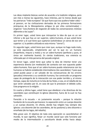 29	
  
	
  
Las	
  ideas	
  implante	
  básicas	
  varían	
  de	
  acuerdo	
  a	
  la	
  tradición	
  religiosa,	
  pero	
  
son	
  más	
  o	
  menos	
  las	
  siguientes,	
  hace	
  milenios,	
  por	
  lo	
  menos	
  desde	
  que	
  
los	
  patriarcas	
  “indo-­‐europeos”	
  (lo	
  que	
  fuera	
  que	
  eso	
  pudiera	
  haber	
  sido)	
  –	
  
al	
   parecer,	
   en	
   las	
   civilizaciones	
   derivadas	
   de	
   las	
   primeras	
   formaciones	
  
jerárquicas	
   de	
   la	
   Mesopotamia	
   antigua	
   (o	
   por	
   ellas	
   contaminadas)	
   –	
  
erigieron	
  “una	
  frontera	
  de	
  negación	
  de	
  todas	
  las	
  conversaciones	
  místicas	
  
diferentes	
  a	
  las	
  suyas”:	
  
En	
   primer	
   lugar,	
   usted	
   tiene	
   que	
   introyectar	
   la	
   idea	
   de	
   que	
   es	
   un	
   ser	
  
inferior	
  y	
  de	
  que	
  hay	
  un	
  ser	
  superior,	
  sobre-­‐humano,	
  al	
  que	
  usted	
  tiene	
  
que	
  temer	
  y	
  al	
  cual	
  tiene	
  que	
  sujetarse	
  (volviéndose	
  un	
  siervo	
  de	
  ese	
  ser	
  
superior:	
  sí,	
  la	
  palabra	
  utilizada	
  es	
  esta	
  misma:	
  “siervo”).	
  
En	
  segundo	
  lugar,	
  usted	
  tiene	
  que	
  creer	
  que,	
  aunque	
  no	
  haga	
  nada	
  malo,	
  
ya	
   está	
   equivocado,	
   simplemente	
   por	
   ser	
   lo	
   que	
   es:	
   un	
   humano	
  
(imperfecto,	
  impuro	
  y	
  malo)	
  y	
  no	
  un	
  sobre-­‐humano	
  (perfecto	
  y	
  puro,	
  el	
  
único	
   ser	
   realmente	
   bueno).	
   En	
   ciertas	
   tradiciones,	
   esa	
   creencia	
   es	
  
reforzada	
  por	
  el	
  mito	
  perverso	
  del	
  pecado	
  original.	
  
En	
   tercer	
   lugar,	
   usted	
   tiene	
   que	
   soltar	
   la	
   idea	
   de	
   intentar	
   tener	
   una	
  
experiencia	
  directa	
  (sin	
  mediación)	
  de	
  contacto	
  con	
  ese	
  supuesto	
  poder	
  
sobre-­‐humano.	
  Para	
  que	
  el	
  ser	
  sobre-­‐humano	
  pueda	
  relacionarse	
  con	
  los	
  
humanos	
  se	
  habrán	
  establecido	
  intermediaros	
  (los	
  sacerdotes).	
  Y	
  para	
  que	
  
usted	
   pueda	
   pasar	
   a	
   ser	
   salvado	
   de	
   las	
   consecuencias	
   de	
   los	
   errores	
  
(pecados)	
  inherentes	
  a	
  su	
  condición	
  humana,	
  fue	
  construido	
  un	
  programa	
  
capaz	
  de	
  protegerlo	
  de	
  la	
  interacción	
  con	
  ese	
  poder	
  terrible	
  y,	
  al	
  mismo	
  
tiempo,	
  capaz	
  de	
  incluirlo	
  en	
  la	
  lista	
  de	
  los	
  fieles,	
  o	
  sea,	
  en	
  el	
  rebaño	
  de	
  los	
  
que	
  serán	
  salvados	
  por	
  él,	
  en	
  caso	
  de	
  que	
  le	
  prestasen	
  el	
  debido	
  culto.	
  
Este	
  programa	
  es	
  la	
  religión.	
  
En	
  cuarto	
  y	
  último	
  lugar,	
  usted	
  tiene	
  que	
  obedecer	
  a	
  las	
  directivas	
  de	
  los	
  
sacerdotes	
   que	
   constituyen	
   la	
   iglesia	
   (docente),	
   fuera	
   de	
   la	
   cual	
   no	
   hay	
  
salvación.	
  
Parecido	
   a	
   la	
   escuela	
   –	
   es	
   justamente	
   escuela	
   –	
   porque	
   la	
   relación	
  
fundante	
  de	
  la	
  escuela	
  permanece:	
  la	
  separación	
  entre	
  un	
  cuerpo	
  docente	
  
y	
   un	
   cuerpo	
   discente.	
   En	
   efecto,	
   donde	
   hay	
   religión	
   hay	
   siempre	
   dos	
  
iglesias:	
  una	
  docente	
  (de	
  los	
  sacerdotes,	
  de	
  los	
  pastores)	
  y	
  otra	
  discente	
  o	
  
enseñada	
  (de	
  los	
  legos,	
  del	
  rebaño).	
  
Más	
   grave	
   aún.	
   El	
   objetivo	
   de	
   toda	
   esta	
   operación	
   es	
   sacerdotalizar	
   el	
  
mundo,	
   lo	
   que	
   significa,	
   forjar	
   un	
   mundo	
   social	
   que	
   solo	
   funciona	
   por	
  
medio	
   de	
   la	
   intermediación	
   y	
   sacralizarlo	
   desde	
   arriba	
   hacia	
   abajo.	
  
 