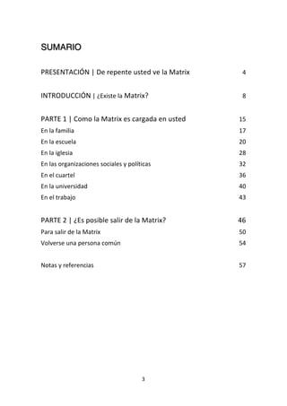 3	
  
	
  
SUMARIO	
  
	
  
PRESENTACIÓN	
  |	
  De	
  repente	
  usted	
  ve	
  la	
  Matrix	
   4	
  
	
  
INTRODUCCIÓN	
  |	
  ¿Existe	
  la	
  Matrix?	
   8	
  
	
  
PARTE	
  1	
  |	
  Como	
  la	
  Matrix	
  es	
  cargada	
  en	
  usted	
   15	
  
En	
  la	
  familia	
   17	
  
En	
  la	
  escuela	
   20	
  
En	
  la	
  iglesia	
   28	
  
En	
  las	
  organizaciones	
  sociales	
  y	
  políticas	
   32	
  
En	
  el	
  cuartel	
   36	
  
En	
  la	
  universidad	
   40	
  
En	
  el	
  trabajo	
   43	
  
	
  
PARTE	
  2	
  |	
  ¿Es	
  posible	
  salir	
  de	
  la	
  Matrix?	
   46	
  
Para	
  salir	
  de	
  la	
  Matrix	
   50	
  
Volverse	
  una	
  persona	
  común	
   54	
  
	
  
Notas	
  y	
  referencias	
   57	
  
	
  
	
  
	
  
	
   	
  
 