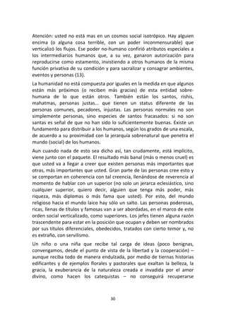 30	
  
	
  
Atención:	
  usted	
  no	
  está	
  mas	
  en	
  un	
  cosmos	
  social	
  isotrópico.	
  Hay	
  alguien	
  
encima	
   (o	
   alguna	
   cosa	
   terrible,	
   con	
   un	
   poder	
   inconmensurable)	
   que	
  
verticalizó	
  los	
  flujos.	
  Ese	
  poder	
  no-­‐humano	
  confirió	
  atributos	
  especiales	
  a	
  
los	
   intermediarios	
   humanos	
   que,	
   a	
   su	
   vez,	
   ganaron	
   autorización	
   para	
  
reproducirse	
  como	
  estamento,	
  invistiendo	
  a	
  otros	
  humanos	
  de	
  la	
  misma	
  
función	
  privativa	
  de	
  su	
  condición	
  y	
  para	
  sacralizar	
  y	
  consagrar	
  ambientes,	
  
eventos	
  y	
  personas	
  (13).	
  
La	
  humanidad	
  no	
  está	
  compuesta	
  por	
  iguales	
  en	
  la	
  medida	
  en	
  que	
  algunos	
  
están	
   más	
   próximos	
   (o	
   reciben	
   más	
   gracias)	
   de	
   esta	
   entidad	
   sobre-­‐
humana	
   de	
   lo	
   que	
   están	
   otros.	
   También	
   están	
   los	
   santos,	
   rishis,	
  
mahatmas,	
   personas	
   justas...	
   que	
   tienen	
   un	
   status	
   diferente	
   de	
   las	
  
personas	
   comunes,	
   pecadores,	
   injustas.	
   Las	
   personas	
   normales	
   no	
   son	
  
simplemente	
   personas,	
   sino	
   especies	
   de	
   santos	
   fracasados:	
   si	
   no	
   son	
  
santas	
  es	
  señal	
  de	
  que	
  no	
  han	
  sido	
  lo	
  suficientemente	
  buenas.	
  Existe	
  un	
  
fundamento	
  para	
  distribuir	
  a	
  los	
  humanos,	
  según	
  los	
  grados	
  de	
  una	
  escala,	
  
de	
  acuerdo	
  a	
  su	
  proximidad	
  con	
  la	
  jerarquía	
  sobrenatural	
  que	
  penetra	
  el	
  
mundo	
  (social)	
  de	
  los	
  humanos.	
  
Aun	
  cuando	
  nada	
  de	
  esto	
  sea	
  dicho	
  así,	
  tan	
  crudamente,	
  está	
  implícito,	
  
viene	
  junto	
  con	
  el	
  paquete.	
  El	
  resultado	
  más	
  banal	
  (más	
  o	
  menos	
  cruel)	
  es	
  
que	
  usted	
  va	
  a	
  llegar	
  a	
  creer	
  que	
  existen	
  personas	
  más	
  importantes	
  que	
  
otras,	
  más	
  importantes	
  que	
  usted.	
  Gran	
  parte	
  de	
  las	
  personas	
  cree	
  esto	
  y	
  
se	
  comportan	
  en	
  coherencia	
  con	
  tal	
  creencia,	
  llenándose	
  de	
  reverencia	
  al	
  
momento	
  de	
  hablar	
  con	
  un	
  superior	
  (no	
  solo	
  un	
  jerarca	
  eclesiástico,	
  sino	
  
cualquier	
   superior,	
   quiero	
   decir,	
   alguien	
   que	
   tenga	
   más	
   poder,	
   más	
  
riqueza,	
   más	
   diplomas	
   o	
   más	
   fama	
   que	
   usted).	
   Por	
   esto,	
   del	
   mundo	
  
religioso	
  hacia	
  el	
  mundo	
  laico	
  hay	
  sólo	
  un	
  salto.	
  Las	
  personas	
  poderosas,	
  
ricas,	
  llenas	
  de	
  títulos	
  y	
  famosas	
  van	
  a	
  ser	
  abordadas,	
  en	
  el	
  marco	
  de	
  este	
  
orden	
  social	
  verticalizado,	
  como	
  superiores.	
  Los	
  jefes	
  tienen	
  alguna	
  razón	
  
trascendente	
  para	
  estar	
  en	
  la	
  posición	
  que	
  ocupan	
  y	
  deben	
  ser	
  nombrados	
  
por	
  sus	
  títulos	
  diferenciales,	
  obedecidos,	
  tratados	
  con	
  cierto	
  temor	
  y,	
  no	
  
es	
  extraño,	
  con	
  servilismo.	
  
Un	
   niño	
   o	
   una	
   niña	
   que	
   recibe	
   tal	
   carga	
   de	
   ideas	
   (poco	
   benignas,	
  
convengamos,	
  desde	
  el	
  punto	
  de	
  vista	
  de	
  la	
  libertad	
  y	
  la	
  cooperación)	
  –	
  
aunque	
  reciba	
  todo	
  de	
  manera	
  endulzada,	
  por	
  medio	
  de	
  tiernas	
  historias	
  
edificantes	
  y	
  de	
  ejemplos	
  florales	
  y	
  pastorales	
  que	
  exaltan	
  la	
  belleza,	
  la	
  
gracia,	
   la	
   exuberancia	
   de	
   la	
   naturaleza	
   creada	
   e	
   invadida	
   por	
   el	
   amor	
  
divino,	
   como	
   hacen	
   los	
   catequistas	
   –	
   no	
   conseguirá	
   recuperarse	
  
 