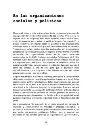 32	
  
	
  
En las organizaciones
sociales y políticas
	
  
	
  
Muertos	
  el	
  	
  niño	
  y	
  la	
  niña,	
  se	
  trata	
  ahora	
  de	
  dar	
  continuidad	
  al	
  proceso	
  de	
  
impregnación	
  del	
  joven	
  que	
  fue	
  formateado.	
  Eso	
  continúa	
  en	
  la	
  escuela	
  (y,	
  
algunas	
   veces,	
   en	
   la	
   iglesia).	
   Pero	
   ahora	
   aparecen	
   nuevas	
   instituciones,	
  
como	
   las	
   organizaciones	
   sociales	
   y	
   políticas	
   llamadas	
   “de	
   juventud”,	
   o	
  
clubes	
   recreativos,	
   en	
   algunos	
   casos	
   las	
   pandillas	
   o	
   las	
   organizaciones	
  
criminales	
  (como	
  el	
  narcotráfico,	
  que	
  recluta	
  inclusive	
  niños),	
  los	
  llamados	
  
“movimientos	
   sociales	
   (sobre	
   todo	
   los	
   apadrinados	
   por	
   organizaciones	
  
corporativas	
  y	
  políticas	
  jerárquicas,	
  en	
  especial	
  el	
  movimiento	
  estudiantil	
  
secundario),	
   las	
   organizaciones	
   civiles	
   de	
   la	
   nueva	
   burocracia	
  
asociacionista	
  de	
  las	
  ONGs	
  (incluidas	
  sociedades,	
  fundaciones,	
  etc.)	
  y	
  los	
  
llamados	
  clubes	
  de	
  servicios.	
  Lo	
  que	
  existe	
  en	
  común	
  en	
  todas	
  ellas	
  es	
  que	
  
son	
   organizaciones	
   jerárquicas.	
   Son	
   especies	
   de	
   servidores	
   donde	
   los	
  
programas	
  están	
  listos	
  para	
  ser	
  bajados	
  e	
  instalados.	
  Basta	
  con	
  que	
  usted	
  
entre	
   (se	
   conecte)	
   a	
   una	
   de	
   ellas	
   para	
   que	
   el	
   download	
   inicie	
  
automáticamente.	
   Y	
   los	
   programas	
   –	
   las	
   diversas	
   versiones	
   del	
   mismo	
  
programa	
  jerárquico	
  –	
  son	
  ejecutables.	
  
Un	
  poco	
  más	
  tarde	
  es	
  el	
  turno	
  del	
  cuartel	
  (cuando	
  existe	
  el	
  servicio	
  militar	
  
obligatorio),	
  en	
  algunos	
  casos	
  (dependiendo	
  de	
  la	
  época	
  y	
  el	
  lugar)	
  de	
  las	
  
organizaciones	
   políticas	
   clandestinas,	
   dichas	
   revolucionarias	
   (en	
   general	
  
estructuradas	
  de	
  acuerdo	
  a	
  un	
  patrón	
  fuertemente	
  centralizado,	
  cuando	
  
no	
   militar),	
   y	
   de	
   la	
   llamada	
   juventud	
   de	
   los	
   partidos.	
   Todo	
   eso	
   actuará	
  
concomitantemente	
  (con	
  excepción	
  del	
  trabajo	
  infantil)	
  al	
  trabajo	
  (como	
  
trainee	
  o	
  como	
  auxiliar	
  no	
  calificado	
  de	
  servicios	
  generales	
  en	
  empresas	
  y	
  
otras	
  organizaciones	
  burocráticas	
  de	
  Estado	
  o	
  de	
  la	
  sociedad	
  civil,	
  en	
  el	
  
pasaje	
  de	
  la	
  primera	
  juventud	
  (si	
  se	
  pudiera	
  decir	
  así)	
  hacia	
  la	
  edad	
  adulta	
  
joven.	
  
Las	
   organizaciones	
   “de	
   juventud”,	
   de	
   un	
   modo	
   general,	
   son	
   campos	
   de	
  
iniciación	
   y	
   entrenamiento	
   en	
   métodos	
   y	
   procesos	
   autocráticos	
   y	
  
jerárquicos.	
  Curiosamente	
  son	
  dirigidas	
  –	
  ostensiva	
  y	
  ocultamente	
  –,	
  en	
  
gran	
   parte,	
   por	
   personas	
   no-­‐jóvenes.	
   Políticas	
   para	
   la	
   juventud	
   son	
  
discutidas	
   en	
   los	
   comités	
   centrales	
   de	
   organizaciones	
   gerontocráticas,	
  
 