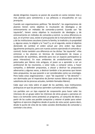 33	
  
	
  
donde	
  dirigentes	
  mayores	
  se	
  ponen	
  de	
  acuerdo	
  en	
  como	
  reclutar	
  más	
  y	
  
más	
   jóvenes	
   para	
   someternos	
   a	
   sus	
   jefaturas	
   o	
   encuadrarlos	
   en	
   sus	
  
jerarquías.	
  
Cuando	
  son	
  organizaciones	
  políticas	
  “de	
  derecha”,	
  las	
  organizaciones	
  de	
  
jóvenes	
   tienen	
   como	
   objetivo	
   la	
   inculcación	
   de	
   ideologías	
   y	
   de	
  
entrenamiento	
   en	
   métodos	
   de	
   comando-­‐y-­‐control.	
   Cuando	
   son	
   “de	
  
izquierda”,	
   tienen	
   como	
   objetivo	
   la	
   inculcación	
   de	
   ideologías	
   y	
   de	
  
entrenamiento	
  en	
  métodos	
  de	
  comando-­‐y-­‐control.	
  La	
  única	
  diferencia	
  es	
  
que,	
  en	
  el	
  primer	
  caso,	
  existe	
  el	
  presupuesto	
  de	
  la	
  manutención	
  del	
  orden	
  
y	
  de	
  las	
  instituciones	
  seculares	
  (como	
  la	
  familia,	
  la	
  tradición	
  y	
  la	
  propiedad	
  
y,	
  algunas	
  veces,	
  la	
  religión	
  y	
  la	
  “raza”)	
  y,	
  en	
  el	
  segundo,	
  existe	
  el	
  objetivo	
  
declarado	
   de	
   cambiar	
   el	
   orden	
   actual	
   por	
   otro	
   orden	
   top	
   down	
  
(igualmente	
  jerárquico,	
  pero	
  con	
  nuevos	
  actores	
  ejerciendo	
  el	
  comando-­‐y-­‐
control).	
  Existe	
  también	
  una	
  diferencia	
  en	
  las	
  dichas	
  “de	
  izquierda”:	
  ellas	
  
entrenan	
   a	
   los	
   jóvenes	
   en	
   técnicas	
   de	
   manipulación	
   de	
   masas	
   y	
  
conducción	
  de	
  asambleas,	
  abriendo	
  para	
  eso	
  un	
  espacio	
  participativo	
  (y	
  
poco	
   interactivo).	
   En	
   esos	
   ambientes	
   de	
   arrebañamiento,	
   siempre	
  
polarizados	
   por	
   líderes	
   más	
   antiguos,	
   el	
   joven	
   va	
   a	
   aprender	
   a	
   ser	
   un	
  
profesional	
   de	
   las	
   reuniones,	
   a	
   votar	
   todo,	
   a	
   comprar	
   votos,	
   a	
   hacer	
  
campañas,	
   a	
   defender	
   propuestas,	
   a	
   atacar	
   y	
   destruir	
   las	
   propuestas	
  
adversarias	
  y	
  algunas	
  veces,	
  a	
  destruir	
  también	
  a	
  las	
  personas	
  que	
  tienen	
  
tales	
  propuestas,	
  las	
  que	
  pasarán	
  a	
  ser	
  consideradas	
  como	
  sus	
  enemigos.	
  
Pero	
  todas	
  estas	
  organizaciones	
  –	
  sean	
  “de	
  izquierda”	
  o	
  “de	
  derecha”	
  –	
  
son	
  dominadas	
  por	
  el	
  imperativo	
  de	
  formar	
  nuevos	
  líderes	
  (que	
  serán	
  los	
  
substitutos	
  de	
  los	
  jerarcas	
  actuales,	
  también	
  llamados	
  líderes).	
  
Cabe	
   aquí	
   una	
   nota	
   sobre	
   el	
   papel	
   de	
   los	
   partidos,	
   esas	
   instituciones	
  
jerárquicas	
  en	
  que	
  las	
  personas	
  aprenden	
  a	
  privatizar	
  la	
  esfera	
  pública.	
  
Los	
   partidos	
   son	
   un	
   tipo	
   especial	
   de	
   corporación	
   para	
   hacer	
   valer	
   los	
  
intereses	
  de	
  un	
  grupo	
  sobre	
  los	
  intereses	
  de	
  otros	
  grupos	
  y	
  personas	
  en	
  
base	
  a	
  (o	
  tomando	
  como	
  pretexto)	
  un	
  programa,	
  un	
  conjunto	
  de	
  ideas	
  a	
  
partir	
  de	
  las	
  cuales	
  sea	
  posible	
  conquistar	
  y	
  retener	
  el	
  poder	
  para	
  volver	
  
legítimo	
  el	
  ejercicio	
  (ilegítimo	
  desde	
  el	
  punto	
  de	
  vista	
  social,	
  quiero	
  decir,	
  
desde	
  le	
  punto	
  de	
  vista	
  de	
  las	
  redes	
  sociales	
  distribuidas)	
  de	
  comandar	
  y	
  
controlar	
  a	
  los	
  otros.	
  	
  
	
  
	
  
 