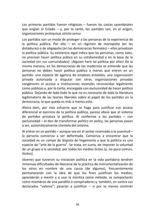 34	
  
	
  
Los	
   primeros	
   partidos	
   fueron	
   religiosos	
   –	
   fueron	
   las	
   castas	
   sacerdotales	
  
que	
   erigían	
   el	
   Estado	
   –	
   y,	
   por	
   lo	
   tanto,	
   los	
   partidos	
   son,	
   en	
   el	
   origen,	
  
organizaciones	
  jerárquicas	
  stricto	
  sensu.	
  
Los	
  partidos	
  son	
  un	
  modo	
  de	
  proteger	
  a	
  las	
  personas	
  de	
  la	
  experiencia	
  de	
  
la	
   política	
   pública.	
   Por	
   ello	
   –	
   en	
   un	
   régimen	
   de	
   monopolio	
   (en	
   las	
  
dictaduras)	
  o	
  de	
  oligopolio	
  (en	
  las	
  democracias	
  formales)	
  –	
  ellos	
  privatizan	
  
la	
  política	
  pública.	
  Su	
  existencia	
  legal	
  indica	
  que	
  las	
  personas,	
  como	
  tales,	
  
no	
  precisan	
  hacer	
  política	
  púbica	
  en	
  su	
  cotidianeidad	
  y	
  en	
  la	
  base	
  de	
  la	
  
sociedad	
  (en	
  sus	
  comunidades):	
  ¡Alguien	
  hará	
  tal	
  política	
  por	
  ellas!	
  De	
  la	
  
misma	
  manera,	
  en	
  las	
  democracias	
  de	
  los	
  modernos	
  se	
  entiende	
  que	
  las	
  
personas	
   no	
   deben	
   hacer	
   política	
   pública	
   a	
   menos	
   que	
   entren	
   en	
   un	
  
partido:	
  una	
  especie	
  de	
  agencia	
  de	
  empleos	
  estatales,	
  una	
  organización	
  
privada	
   autorizada	
   a	
   disputar	
   con	
   otras	
   organizaciones	
   privadas	
  
congéneres	
   el	
   acceso	
   a	
   instituciones	
   estatales	
   reconocidas	
   legalmente	
  
como	
  públicas	
  y,	
  por	
  lo	
  tanto,	
  encargada	
  con	
  exclusividad	
  de	
  hacer	
  política	
  
pública.	
  Dejando	
  de	
  lado	
  todo	
  lo	
  que	
  no	
  es	
  necesario	
  de	
  toda	
  la	
  literatura	
  
legitimatoria	
  de	
  las	
  teorías	
  liberales	
  sobre	
  el	
  papel	
  de	
  los	
  partidos	
  en	
  la	
  
democracia,	
  lo	
  que	
  queda	
  es	
  más	
  o	
  menos	
  esto.	
  
Ahora	
   bien,	
   por	
   más	
   esfuerzo	
   que	
   se	
   haga	
   para	
   justificar	
   ese	
   acceso	
  
diferencial	
  al	
  ejercicio	
  de	
  la	
  política	
  pública,	
  parece	
  obvio	
  que	
  el	
  sistema	
  
de	
   partidos	
   privatiza	
   la	
   política.	
   Al	
   conferirse	
   a	
   los	
   partidos	
   –	
   con	
  
exclusividad	
  –	
  el	
  don	
  de	
  transformar	
  politics	
  en	
  policy,	
  las	
  personas	
  pasan	
  
a	
  ser,	
  automáticamente	
  clientela	
  del	
  sistema.	
  
Al	
  entrar	
  en	
  un	
  partido	
  –	
  aunque	
  sea	
  en	
  el	
  sector	
  reservado	
  a	
  la	
  juventud	
  –	
  
la	
   persona	
   comienza	
   a	
   ser	
   deformada.	
   Comienza	
   a	
   encontrar	
   que	
   la	
  
sociedad	
  es	
  un	
  campo	
  de	
  disputa	
  de	
  hegemonía	
  y	
  que	
  la	
  política	
  es	
  una	
  
especie	
  de	
  “arte	
  de	
  la	
  guerra”.	
  Se	
  trata,	
  en	
  suma,	
  de	
  imponer	
  la	
  voluntad	
  
de	
  un	
  grupo	
  a	
  la	
  sociedad,	
  por	
  todos	
  los	
  medios	
  lícitos	
  (y,	
  no	
  poco	
  común,	
  
ilícitos).	
  
Jóvenes	
   que	
   tuvieron	
   su	
   iniciación	
   política	
   en	
   la	
   vida	
   partidaria	
   tendrán	
  
inmensas	
  dificultades	
  de	
  liberarse	
  de	
  la	
  práctica	
  de	
  instrumentalización	
  de	
  
los	
   otros	
   en	
   nombre	
   de	
   una	
   causa	
   (de	
   algunos),	
   frecuentemente	
  
permanecerán	
   con	
   la	
   idea	
   de	
   que	
   los	
   fines	
   justifican	
   los	
   medios;	
  
aprenderán	
  a	
  mentir	
  y	
  a	
  usar	
  la	
  mentira	
  como	
  método,	
  se	
  comportarán	
  
como	
  miembros	
  de	
  una	
  pandilla	
  o	
  conspiradores	
  y,	
  también,	
  en	
  contra	
  sus	
  
declarados	
   “valores”;	
   pasarán	
   a	
   justificar	
   –	
   o	
   por	
   lo	
   menos	
   omitirán	
  
 
