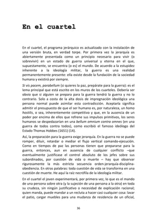 36	
  
	
  
En el cuartel
	
  
	
  
En	
  el	
  cuartel,	
  el	
  programa	
  jerárquico	
  es	
  actualizado	
  con	
  la	
  instalación	
  de	
  
una	
   versión	
   bruta,	
   en	
   verdad	
   torpe.	
   Por	
   primera	
   vez	
   la	
   jerarquía	
   es	
  
abiertamente	
   presentada	
   como	
   un	
   principio	
   necesario	
   para	
   vivir	
   (o	
  
sobrevivir)	
   en	
   un	
   estado	
   de	
   guerra	
   universal	
   y	
   eterna	
   en	
   el	
   que,	
  
supuestamente,	
  se	
  encuentra	
  (o	
  es)	
  el	
  mundo.	
  De	
  acuerdo	
  a	
  la	
  estupidez	
  
inherente	
   a	
   la	
   ideología	
   militar,	
   la	
   guerra	
   es	
   una	
   realidad	
  
permanentemente	
  presente:	
  ella	
  existe	
  desde	
  la	
  fundación	
  de	
  la	
  sociedad	
  
humana	
  y	
  existirá	
  por	
  siempre.	
  	
  
Si	
  vis	
  pacem,	
  parabellum	
  (si	
  quieres	
  la	
  paz,	
  prepárate	
  para	
  la	
  guerra):	
  es	
  el	
  
lema	
  principal	
  que	
  está	
  escrito	
  en	
  los	
  muros	
  de	
  los	
  cuarteles.	
  Debería	
  ser	
  
obvio	
   que	
   si	
   alguien	
   se	
   prepara	
   para	
   la	
   guerra	
   tendrá	
   la	
   guerra	
   y	
   no	
   lo	
  
contrario.	
   Solo	
   a	
   costa	
   de	
   la	
   alta	
   dosis	
   de	
   impregnación	
   ideológica	
   una	
  
persona	
   normal	
   puede	
   asimilar	
   esta	
   contradicción.	
   Aceptarla	
   significa	
  
admitir	
  el	
  presupuesto	
  de	
  que	
  el	
  ser	
  humano	
  es,	
  por	
  naturaleza,	
  un	
  homo	
  
hostilis,	
  o	
  sea,	
  inherentemente	
  competitivo	
  y	
  que,	
  en	
  la	
  ausencia	
  de	
  un	
  
poder	
  por	
  encima	
  de	
  ellos	
  que	
  refrene	
  sus	
  impulsos	
  primitivos,	
  los	
  seres	
  
humanos	
  se	
  despedazarían	
  en	
  una	
  bellum	
  omnium	
  contra	
  omnes	
  (en	
  una	
  
guerra	
   de	
   todos	
   contra	
   todos),	
   como	
   escribió	
   el	
   famoso	
   ideólogo	
   del	
  
Estado	
  Thomas	
  Hobbes	
  (1651)	
  (14).	
  
Así,	
  la	
  preparación	
  para	
  la	
  guerra	
  exige	
  jerarquía.	
  En	
  la	
  guerra	
  no	
  se	
  puede	
  
romper,	
   diluir,	
   retardar	
   o	
   mediar	
   el	
   flujo	
   vertical	
   comando-­‐ejecución.	
  
Como	
   en	
   tiempos	
   de	
   paz	
   las	
   personas	
   tienen	
   que	
   prepararse	
   para	
   la	
  
guerra,	
   entonces,	
   aun	
   en	
   ausencia	
   de	
   cualquier	
   conflicto	
   –que	
  
eventualmente	
   justificase	
   el	
   control	
   absoluto	
   de	
   los	
   jefes	
   sobre	
   sus	
  
subordinados,	
   por	
   cuestión	
   de	
   vida	
   o	
   muerte	
   –	
   hay	
   que	
   observar	
  
rigurosamente	
   la	
   más	
   estricta	
   secuencia	
   orden-­‐jerarquía-­‐disciplina-­‐
obediencia.	
  En	
  otras	
  palabras:	
  toda	
  cuestión	
  de	
  vida	
  se	
  transforma	
  en	
  una	
  
cuestión	
  de	
  muerte.	
  He	
  aquí	
  la	
  raíz	
  necrófila	
  de	
  la	
  ideología	
  militar.	
  
En	
  el	
  cuartel	
  el	
  joven	
  experimentará,	
  por	
  primera	
  vez,	
  lo	
  que	
  es	
  el	
  mando	
  
de	
  una	
  persona	
  sobre	
  otra	
  (y	
  la	
  sujeción	
  de	
  una	
  persona	
  a	
  la	
  otra)	
  en	
  toda	
  
su	
   crudeza,	
   sin	
   ningún	
   justificativo	
   o	
   necesidad	
   de	
   explicación	
   racional;	
  
quien	
  manda,	
  puede	
  mandar	
  a	
  un	
  recluta	
  a	
  hacer	
  casi	
  cualquier	
  cosa:	
  lavar	
  
el	
   patio,	
   cargar	
   muebles	
   para	
   una	
   mudanza	
   de	
   residencia	
   de	
   un	
   oficial,	
  
 