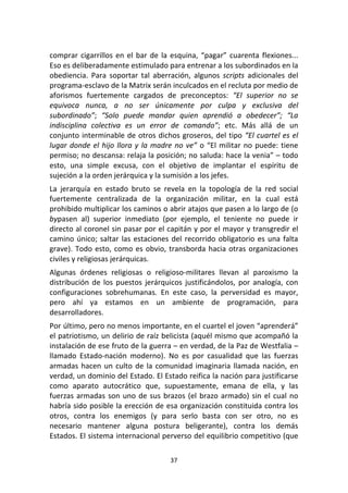 37	
  
	
  
comprar	
  cigarrillos	
  en	
  el	
  bar	
  de	
  la	
  esquina,	
  “pagar”	
  cuarenta	
  flexiones...	
  
Eso	
  es	
  deliberadamente	
  estimulado	
  para	
  entrenar	
  a	
  los	
  subordinados	
  en	
  la	
  
obediencia.	
   Para	
   soportar	
   tal	
   aberración,	
   algunos	
   scripts	
   adicionales	
   del	
  
programa-­‐esclavo	
  de	
  la	
  Matrix	
  serán	
  inculcados	
  en	
  el	
  recluta	
  por	
  medio	
  de	
  
aforismos	
   fuertemente	
   cargados	
   de	
   preconceptos:	
   “El	
   superior	
   no	
   se	
  
equivoca	
   nunca,	
   a	
   no	
   ser	
   únicamente	
   por	
   culpa	
   y	
   exclusiva	
   del	
  
subordinado”;	
   “Solo	
   puede	
   mandar	
   quien	
   aprendió	
   a	
   obedecer”;	
   “La	
  
indisciplina	
   colectiva	
   es	
   un	
   error	
   de	
   comando”;	
   etc.	
   Más	
   allá	
   de	
   un	
  
conjunto	
  interminable	
  de	
  otros	
  dichos	
  groseros,	
  del	
  tipo	
  “El	
  cuartel	
  es	
  el	
  
lugar	
  donde	
  el	
  hijo	
  llora	
  y	
  la	
  madre	
  no	
  ve”	
  o	
  “El	
  militar	
  no	
  puede:	
  tiene	
  
permiso;	
  no	
  descansa:	
  relaja	
  la	
  posición;	
  no	
  saluda:	
  hace	
  la	
  venia”	
  –	
  todo	
  
esto,	
   una	
   simple	
   excusa,	
   con	
   el	
   objetivo	
   de	
   implantar	
   el	
   espíritu	
   de	
  
sujeción	
  a	
  la	
  orden	
  jerárquica	
  y	
  la	
  sumisión	
  a	
  los	
  jefes.	
  
La	
   jerarquía	
   en	
   estado	
   bruto	
   se	
   revela	
   en	
   la	
   topología	
   de	
   la	
   red	
   social	
  
fuertemente	
   centralizada	
   de	
   la	
   organización	
   militar,	
   en	
   la	
   cual	
   está	
  
prohibido	
  multiplicar	
  los	
  caminos	
  o	
  abrir	
  atajos	
  que	
  pasen	
  a	
  lo	
  largo	
  de	
  (o	
  
bypasen	
   al)	
   superior	
   inmediato	
   (por	
   ejemplo,	
   el	
   teniente	
   no	
   puede	
   ir	
  
directo	
  al	
  coronel	
  sin	
  pasar	
  por	
  el	
  capitán	
  y	
  por	
  el	
  mayor	
  y	
  transgredir	
  el	
  
camino	
  único;	
  saltar	
  las	
  estaciones	
  del	
  recorrido	
  obligatorio	
  es	
  una	
  falta	
  
grave).	
  Todo	
  esto,	
  como	
  es	
  obvio,	
  transborda	
  hacia	
  otras	
  organizaciones	
  
civiles	
  y	
  religiosas	
  jerárquicas.	
  
Algunas	
   órdenes	
   religiosas	
   o	
   religioso-­‐militares	
   llevan	
   al	
   paroxismo	
   la	
  
distribución	
  de	
  los	
  puestos	
  jerárquicos	
  justificándolos,	
  por	
  analogía,	
  con	
  
configuraciones	
   sobrehumanas.	
   En	
   este	
   caso,	
   la	
   perversidad	
   es	
   mayor,	
  
pero	
   ahí	
   ya	
   estamos	
   en	
   un	
   ambiente	
   de	
   programación,	
   para	
  
desarrolladores.	
  
Por	
  último,	
  pero	
  no	
  menos	
  importante,	
  en	
  el	
  cuartel	
  el	
  joven	
  “aprenderá”	
  
el	
  patriotismo,	
  un	
  delirio	
  de	
  raíz	
  belicista	
  (aquél	
  mismo	
  que	
  acompañó	
  la	
  
instalación	
  de	
  ese	
  fruto	
  de	
  la	
  guerra	
  –	
  en	
  verdad,	
  de	
  la	
  Paz	
  de	
  Westfalia	
  –	
  
llamado	
   Estado-­‐nación	
   moderno).	
   No	
   es	
   por	
   casualidad	
   que	
   las	
   fuerzas	
  
armadas	
  hacen	
  un	
  culto	
  de	
  la	
  comunidad	
  imaginaria	
  llamada	
  nación,	
  en	
  
verdad,	
  un	
  dominio	
  del	
  Estado.	
  El	
  Estado	
  reifica	
  la	
  nación	
  para	
  justificarse	
  
como	
   aparato	
   autocrático	
   que,	
   supuestamente,	
   emana	
   de	
   ella,	
   y	
   las	
  
fuerzas	
  armadas	
  son	
  uno	
  de	
  sus	
  brazos	
  (el	
  brazo	
  armado)	
  sin	
  el	
  cual	
  no	
  
habría	
  sido	
  posible	
  la	
  erección	
  de	
  esa	
  organización	
  constituida	
  contra	
  los	
  
otros,	
   contra	
   los	
   enemigos	
   (y	
   para	
   serlo	
   basta	
   con	
   ser	
   otro,	
   no	
   es	
  
necesario	
   mantener	
   alguna	
   postura	
   beligerante),	
   contra	
   los	
   demás	
  
Estados.	
  El	
  sistema	
  internacional	
  perverso	
  del	
  equilibrio	
  competitivo	
  (que	
  
 