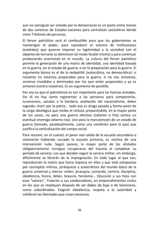 38	
  
	
  
aun	
  no	
  consiguió	
  ser	
  violado	
  por	
  la	
  democracia)	
  es	
  un	
  pacto	
  entre	
  menos	
  
de	
  dos	
  centenas	
  de	
  Estados-­‐naciones	
  para	
  centralizar	
  sociosferas	
  donde	
  
viven	
  7	
  billones	
  de	
  personas.	
  
El	
   fervor	
   patriótico	
   será	
   el	
   combustible	
   para	
   que	
   los	
   gobernantes	
   se	
  
mantengan	
   el	
   poder,	
   para	
   reproducir	
   el	
   sistema	
   de	
   instituciones	
  
(estatales)	
   que	
   quieran	
   imponer	
   su	
   legitimidad	
   a	
   la	
   sociedad	
   con	
   el	
  
objetivo	
  de	
  tornarla	
  su	
  dominium	
  (al	
  modo	
  feudal	
  mismo)	
  y	
  para	
  continuar	
  
produciendo	
   enemistad	
   en	
   el	
   mundo.	
   La	
   cultura	
   del	
   fervor	
   patriótico	
  
permite	
  la	
  generación	
  de	
  una	
  matriz	
  de	
  identidad,	
  una	
  identidad	
  basada	
  
en	
  la	
  guerra,	
  en	
  el	
  estado	
  de	
  guerra,	
  o	
  en	
  la	
  preparación	
  para	
  la	
  guerra.	
  El	
  
argumento	
  básico	
  es	
  el	
  de	
  la	
  realpolitik	
  (autocrática,	
  no	
  democrática):	
  si	
  
nosotros	
   no	
   estamos	
   preparados	
   para	
   la	
   guerra,	
   si	
   no	
   nos	
   armamos,	
  
seremos	
   invadidos	
   y	
   dominados	
   por	
   los	
   que	
   están	
   preparados	
   y	
   ya	
   se	
  
armaron	
  (contra	
  nosotros).	
  Es	
  un	
  argumento	
  de	
  pandilla.	
  
Por	
  eso	
  es	
  que	
  el	
  patriotismo	
  es	
  tan	
  importante	
  para	
  las	
  fuerzas	
  armadas.	
  
Sin	
   él	
   no	
   hay	
   como	
   regimentar	
   a	
   las	
   personas	
   para	
   componerlas.	
  
Juramentos,	
   saludos	
   a	
   la	
   bandera,	
   exaltación	
   del	
   nacionalismo,	
   deber	
  
sagrado,	
  morir	
  por	
  la	
  patria...	
  todo	
  eso	
  es	
  droga	
  pesada	
  y	
  forma	
  parte	
  de	
  
la	
  carga	
  ideológica	
  que	
  recibe	
  el	
  recluta,	
  preparándolo,	
  en	
  la	
  mayor	
  parte	
  
de	
   los	
   casos,	
   no	
   para	
   una	
   guerra	
   efectiva	
   (caliente	
   o	
   fría)	
   contra	
   un	
  
eventual	
  enemigo	
  externo	
  real,	
  sino	
  para	
  la	
  manutención	
  de	
  un	
  estado	
  de	
  
guerra	
   (tomada,	
   paradojalmente,	
   como	
   una	
   condición	
   para	
   la	
   paz)	
   que	
  
justifica	
  la	
  verticalización	
  del	
  campo	
  social.	
  
Para	
  resumir,	
  en	
  el	
  cuartel,	
  el	
  joven	
  mal	
  salido	
  de	
  la	
  escuela	
  secundaria	
  o	
  
solamente	
   habiendo	
   cursado	
   la	
   escuela	
   primaria,	
   es	
   víctima	
   de	
   una	
  
intervención	
   ruda.	
   Según	
   parece,	
   la	
   mayor	
   parte	
   de	
   los	
   alistados	
  
obligatoriamente	
   consigue	
   recuperarse	
   del	
   trauma	
   al	
   completar	
   su	
  
período	
  de	
  servicio.	
  Los	
  que	
  deciden	
  seguir	
  la	
  carrera	
  militar,	
  sin	
  embargo,	
  
difícilmente	
   se	
   librarán	
   de	
   la	
   impregnación.	
   En	
   todo	
   lugar	
   al	
   que	
   van,	
  
reproducirán	
  la	
  matriz	
  que	
  fuera	
  impresa	
  en	
  ellos	
  y	
  que	
  está	
  compuesta	
  
por	
  conceptos	
  míticos,	
  jerárquicos	
  y	
  autocráticos	
  del	
  mundo	
  épico	
  de	
  la	
  
guerra	
  universal	
  y	
  eterna:	
  orden,	
  jerarquía,	
  comando,	
  control,	
  disciplina,	
  
obediencia,	
   honra,	
   deber,	
   bravura,	
   heroísmo...	
   Educarán	
   a	
   sus	
   hijos	
   con	
  
esos	
  “valores”.	
  Tratarán	
  a	
  sus	
  colaboradores,	
  en	
  emprendimientos	
  civiles	
  
en	
  los	
  que	
  se	
  impliquen	
  después	
  de	
  ser	
  dados	
  de	
  baja	
  o	
  de	
  licenciarse,	
  
como	
   subordinados.	
   Exigirán	
   obediencia,	
   respeto	
   a	
   la	
   autoridad	
   y	
  
cohibirán	
  las	
  libertades	
  que	
  crean	
  excesivas.	
  
 