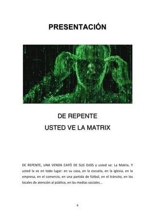 4	
  
	
  
PRESENTACIÓN
	
  
DE REPENTE
USTED VE LA MATRIX
	
  
	
  
	
  
	
  
DE	
   REPENTE,	
   UNA	
   VENDA	
   CAYÓ	
   DE	
   SUS	
   OJOS	
   y	
   usted	
   ve:	
   La	
   Matrix.	
   Y	
  
usted	
  la	
  ve	
  en	
  todo	
  lugar:	
  en	
  su	
  casa,	
  en	
  la	
  escuela,	
  en	
  la	
  iglesia,	
  en	
  la	
  
empresa,	
  en	
  el	
  comercio,	
  en	
  una	
  partida	
  de	
  fútbol,	
  en	
  el	
  tránsito,	
  en	
  los	
  
locales	
  de	
  atención	
  al	
  público,	
  en	
  las	
  medias	
  sociales...	
  
 