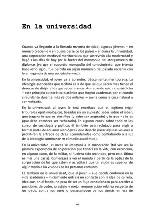 40	
  
	
  
En la universidad
	
  
	
  
Cuando	
  va	
  llegando	
  a	
  la	
  llamada	
  mayoría	
  de	
  edad,	
  algunos	
  jóvenes	
  –	
  en	
  
número	
  creciente	
  y	
  en	
  buena	
  parte	
  de	
  los	
  países	
  –	
  entran	
  a	
  la	
  universidad,	
  
una	
  corporación	
  medieval	
  meritocrática	
  que	
  sobrevivió	
  a	
  la	
  modernidad	
  y	
  
llegó	
  a	
  los	
  días	
  de	
  hoy	
  por	
  la	
  fuerza	
  del	
  monopolio	
  del	
  otorgamiento	
  de	
  
diplomas	
   (ya	
   que	
   el	
   supuesto	
   monopolio	
   del	
   conocimiento,	
   que	
   tetenta	
  
hace	
  ocho	
  siglos,	
  fue	
  perdido	
  en	
  algún	
  momento	
  del	
  pasado	
  reciente	
  con	
  
la	
  emergencia	
  de	
  una	
  sociedad-­‐en-­‐red).	
  
En	
  la	
  universidad,	
  el	
  joven	
  va	
  a	
  aprender,	
  básicamente,	
  meritocracia.	
  La	
  
ideología	
  autocrática	
  que	
  recibirá	
  es	
  la	
  de	
  que	
  los	
  que	
  saben	
  más	
  tienen	
  el	
  
derecho	
  de	
  dirigir	
  a	
  los	
  que	
  saben	
  menos.	
  Aun	
  cuando	
  esto	
  no	
  esté	
  dicho	
  
–	
  este	
  principio	
  autocrático	
  platónico	
  que	
  inspiró	
  academias	
  por	
  el	
  mundo	
  
circundante	
  durante	
  más	
  de	
  dos	
  milenios	
  –	
  suena	
  como	
  la	
  cosa	
  natural	
  a	
  
ser	
  realizada.	
  
En	
   la	
   universidad,	
   al	
   joven	
   le	
   será	
   enseñado	
   que	
   es	
   legítimo	
   erigir	
  
tribunales	
  epistemológicos,	
  basados	
  en	
  un	
  supuesto	
  saber	
  sobre	
  el	
  saber,	
  
que	
  juzgará	
  lo	
  que	
  es	
  científico	
  (y	
  debe	
  ser	
  aceptado)	
  y	
  lo	
  que	
  no	
  lo	
  es	
  
(que	
  debe	
  entonces	
  ser	
  rechazado).	
  En	
  algunos	
  casos,	
  sobre	
  todo	
  en	
  los	
  
cursos	
   de	
   sociología	
   y	
   política,	
   él	
   también	
   será	
   reclutado	
   para	
   erigir	
   o	
  
formar	
  parte	
  de	
  aduanas	
  ideológicas,	
  que	
  dejarán	
  pasar	
  algunas	
  visiones	
  y	
  
prohibirán	
  la	
  entrada	
  de	
  otras	
  	
  (consideradas	
  como	
  contrabando	
  a	
  la	
  luz	
  
de	
  la	
  ideología	
  dominante	
  en	
  el	
  medio	
  académico).	
  
En	
   la	
   universidad,	
   el	
   joven	
   se	
   integrará	
   a	
   la	
   corporación	
   (tal	
   vez	
   sea	
   la	
  
primera	
  experiencia	
  de	
  corporación	
  que	
  tendrá	
  en	
  la	
  vida,	
  con	
  excepción,	
  
en	
  algunos	
  casos,	
  de	
  la	
  militar,	
  si	
  hubiera	
  sido	
  reclutado,	
  pero	
  esta	
  última	
  
es	
  más	
  una	
  casta).	
  Comenzará	
  a	
  ver	
  el	
  mundo	
  a	
  partir	
  de	
  la	
  óptica	
  de	
  la	
  
corporación	
   de	
   los	
   que	
   saben	
   y	
   acreditará	
   que	
   tal	
   visión	
   es	
   superior	
   de	
  
algún	
  modo	
  a	
  las	
  visiones	
  de	
  las	
  personas	
  comunes.	
  
Es	
  también	
  en	
  la	
  universidad,	
  que	
  el	
  joven	
  –	
  que	
  decida	
  continuar	
  en	
  la	
  
vida	
  académica	
  –	
  inicialmente	
  entrará	
  en	
  contacto	
  con	
  la	
  idea	
  de	
  carrera,	
  
idea	
  que,	
  en	
  el	
  fondo,	
  no	
  pasa	
  de	
  ser	
  un	
  flujo	
  condicionado	
  para	
  acceder	
  a	
  
posiciones	
  de	
  poder,	
  prestigio	
  y	
  mejor	
  remuneración	
  relativa	
  respecto	
  de	
  
los	
   otros,	
   contra	
   los	
   otros	
   o	
   destacándose	
   de	
   los	
   demás	
   en	
   vez	
   de	
  
 