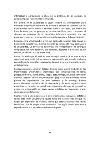 41	
  
	
  
interactuar	
   y	
   aproximarse	
   a	
   ellos.	
   En	
   la	
   dinámica	
   de	
   las	
   carreras,	
   la	
  
competencia	
  es	
  fuertemente	
  estimulada.	
  
Por	
   último,	
   en	
   la	
   universidad	
   el	
   joven	
   recibirá	
   las	
   justificaciones	
   para	
  
defender	
  y	
  reproducir	
  todo	
  eso.	
  Es	
  allí	
  que	
  él	
  entrará	
  en	
  contacto	
  con	
  las	
  
explicaciones	
   doctas	
   sobre	
   la	
   realidad	
   social	
   y	
   sus	
   leyes,	
   por	
   medio	
   de	
  
formulaciones	
  que,	
  en	
  gran	
  parte,	
  no	
  son	
  científicas,	
  pero	
  componen	
  el	
  
sistema	
   de	
   creencias	
   de	
   la	
   metafísica	
   influyente	
   aceptada	
   por	
   sus	
  
profesores,	
  quienes	
  componen	
  la	
  burocracia	
  sacerdotal	
  del	
  conocimiento.	
  
En	
  suma,	
  en	
  la	
  universidad	
  el	
  joven	
  aun	
  está	
  en	
  la	
  escuela	
  y	
  todo	
  lo	
  que	
  se	
  
habló	
  de	
  la	
  escuela	
  vale,	
  mutatis	
  mutandis	
  (y	
  cambiando	
  muy	
  poco),	
  para	
  
la	
   universidad.	
   La	
   burocracia	
   sacerdotal	
   del	
   conocimiento	
   (la	
   jerarquía	
  
compuesta	
  por	
  libre-­‐docentes,	
  pos-­‐doctores,	
  doctores	
  y	
  maestros)	
  es,	
  en	
  
verdad,	
  una	
  burocracia	
  de	
  enseñanza.	
  
Ahora,	
   sin	
   embargo,	
   él	
   está	
   en	
   una	
   jerarquía	
   meritocrática	
   que	
   le	
   dará	
  
seguridad	
   para	
   emitir	
   juicios	
   sobre	
   la	
   organización	
   del	
   mundo,	
   inclusive	
  
para	
  reforzar	
  la	
  necesidad	
  universal	
  de	
  la	
  meritocracia	
  e,	
  inevitablemente,	
  
de	
  la	
  jerarquía.	
  
En	
  algunos	
  países,	
  como	
  los	
  Estados	
  Unidos,	
  existe	
  aun	
  la	
  tradición	
  de	
  las	
  
fraternidades	
   universitarias	
   (nominadas	
   por	
   combinaciones	
   de	
   letras	
  
griegas,	
  como	
  Phi,	
  Alpha,	
  Delta,	
  Kappa,	
  Beta,	
  Omega,	
  etc.)	
  que	
  tienen	
  por	
  
objetivo	
   “separar	
   líderes	
   de	
   perdedores”	
   (15).	
   Estas	
   fraternidades	
   –cuyo	
  
patrón	
   de	
   organización,	
   los	
   ritos	
   secretos	
   y	
   la	
   ideología	
   fueron	
  
descaradamente	
   copiados	
   de	
   la	
   masonería	
   y	
   de	
   otras	
   organizaciones	
  
esotéricas	
   –,	
   cumplen	
   un	
   papel	
   más	
   importante	
   del	
   que	
   en	
   general	
   se	
  
evalúa	
   en	
   la	
   formación	
   del	
   joven	
   como	
   instalador	
   de	
   jerarquías,	
   o	
   sea,	
  
como	
  agente	
  de	
  la	
  Matrix.	
  
Cuando	
   vaya	
   a	
   una	
   empresa	
   o	
   a	
   otra	
   organización	
   cualquiera,	
   estatal	
   o	
  
social,	
  este	
  joven	
  universitario	
  llevará	
  hacia	
  allá	
  la	
  convicción	
  de	
  que	
  los	
  
cargos	
  (en	
  especial	
  el	
  de	
  jefatura)	
  tienen	
  que	
  estar	
  asociados	
  a	
  los	
  títulos	
  
conferidos	
   por	
   la	
   corporación	
   académica.	
   De	
   algún	
   modo	
   continuará	
  
reproduciendo	
  a	
  la	
  escuela	
  en	
  todos	
  esos	
  lugares.	
  
	
  
	
  
	
  	
  
	
   	
  
 