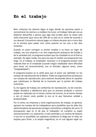 42	
  
	
  
En el trabajo
	
  
	
  
Bien,	
   entonces	
   los	
   jóvenes	
   legan	
   al	
   lugar	
   donde	
   las	
   personas	
   pasan	
   a	
  
conmemorar	
  los	
  viernes	
  y	
  a	
  maldecir	
  los	
  lunes:	
  ¡el	
  trabajo!	
  Solo	
  por	
  eso	
  ya	
  
deberían	
   desconfiar	
   y	
   pensar	
   que	
   algo	
   está	
   errado;	
   pero	
   no	
   notan	
   esta	
  
señal	
  elocuente	
  (que	
  cerca	
  del	
  70%	
  de	
  su	
  vida	
  no	
  es	
  vivida	
  de	
  acuerdo	
  a	
  
sus	
  deseos).	
  Encuentran	
  natural	
  pagar	
  un	
  tributo	
  durante	
  seis	
  o	
  cinco	
  días	
  
en	
   la	
   semana	
   para	
   poder	
   vivir	
   como	
   quieren	
   en	
   los	
   uno	
   o	
   dos	
   días	
  
restantes.	
  
Cuando	
   un	
   joven	
   consigue	
   su	
   primer	
   empleo	
   y	
   va	
   hacia	
   un	
   lugar	
   de	
  
trabajo,	
  sea	
  una	
  empresa	
  o	
  en	
  otra	
  organización	
  jerárquica	
  del	
  Estado	
  o	
  
de	
  la	
  sociedad	
  civil,	
  el	
  programa-­‐esclavo	
  que	
  fue	
  instalado	
  en	
  él	
  al	
  final	
  es	
  
activado.	
  De	
  algún	
  modo,	
  fue	
  para	
  eso	
  que	
  él	
  recibió	
  una	
  preparación	
  tan	
  
larga.	
   En	
   el	
   trabajo,	
   el	
   empleador	
   reconoce	
   si	
   el	
   programa-­‐esclavo	
   está	
  
rodando	
  bien	
  en	
  el	
  empleado	
  (cuando	
  ningún	
  empleador	
  tiene	
  dificultad	
  
para	
   hacer	
   tal	
   reconocimiento,	
   eso	
   es	
   llamado,	
   algunas	
   veces,	
   como	
  
“empleabilidad”).	
  
El	
   programa-­‐esclavo	
   es	
   la	
   señal	
   para	
   que	
   el	
   joven	
   sea	
   admitido	
   en	
   los	
  
campos	
  de	
  reproducción	
  de	
  la	
  Matrix.	
  Todas	
  las	
  organizaciones	
  jerárquicas	
  
son	
  campos	
  de	
  reproducción,	
  pero	
  estamos	
  focalizando	
  ahora	
  en	
  aquellas	
  
que	
   substituyen	
   la	
   libertad	
   de	
   la	
   invención	
   por	
   la	
   prisión	
   del	
   trabajo	
  
(rutinario).	
  
Si,	
  los	
  lugares	
  de	
  trabajo	
  son	
  ambientes	
  de	
  reproducción,	
  no	
  de	
  creación.	
  
Exigen	
   disciplina	
   y	
   obediencia	
   para	
   que	
   un	
   proceso	
   producto	
   o	
   servicio	
  
pueda	
  ser	
  replicado	
  con	
  el	
  menor	
  número	
  de	
  errores,	
  en	
  el	
  menor	
  tiempo	
  
y	
   con	
   el	
   menor	
   costo	
   posible	
   (y	
   eso	
   es	
   lo	
   que	
   llamamos	
   calidad	
   y	
  
productividad.	
  
Por	
  lo	
  tanto,	
  las	
  empresas	
  y	
  otras	
  organizaciones	
  de	
  trabajo,	
  en	
  general,	
  
apresan	
  los	
  cuerpos	
  de	
  los	
  trabajadores	
  para	
  posibilitar	
  que	
  los	
  jefes	
  (los	
  
administradores	
  de	
  personas)	
  consigan	
  controlarlos	
  y	
  dirigirlos	
  de	
  cerca.	
  El	
  
presupuesto	
   aquí	
   es	
   el	
   de	
   que	
   el	
   trabajador	
   no	
   cumplirá	
   su	
   papel	
  
voluntariamente	
  y	
  sí,	
  solamente,	
  si	
  está	
  sometido	
  a	
  un	
  sistema	
  de	
  factoría	
  
o	
  casi	
  (en	
  la	
  actualidad,	
  los	
  capataces	
  cambiaron	
  el	
  látigo	
  por	
  el	
  reloj,	
  las	
  
tarjetas	
  para	
  fichar,	
  o	
  la	
  tarjeta	
  magnética),	
  en	
  el	
  cual	
  alguien	
  vigila	
  sus	
  
 