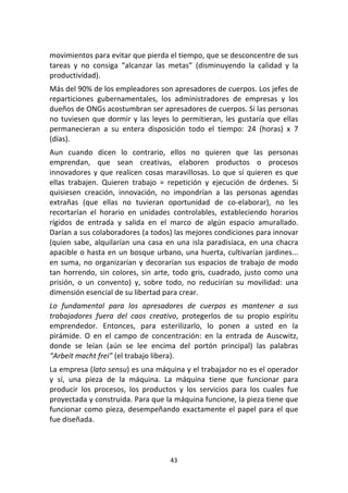 43	
  
	
  
movimientos	
  para	
  evitar	
  que	
  pierda	
  el	
  tiempo,	
  que	
  se	
  desconcentre	
  de	
  sus	
  
tareas	
   y	
   no	
   consiga	
   “alcanzar	
   las	
   metas”	
   (disminuyendo	
   la	
   calidad	
   y	
   la	
  
productividad).	
  
Más	
  del	
  90%	
  de	
  los	
  empleadores	
  son	
  apresadores	
  de	
  cuerpos.	
  Los	
  jefes	
  de	
  
reparticiones	
   gubernamentales,	
   los	
   administradores	
   de	
   empresas	
   y	
   los	
  
dueños	
  de	
  ONGs	
  acostumbran	
  ser	
  apresadores	
  de	
  cuerpos.	
  Si	
  las	
  personas	
  
no	
  tuviesen	
  que	
  dormir	
  y	
  las	
  leyes	
  lo	
  permitieran,	
  les	
  gustaría	
  que	
  ellas	
  
permanecieran	
   a	
   su	
   entera	
   disposición	
   todo	
   el	
   tiempo:	
   24	
   (horas)	
   x	
   7	
  
(días).	
  
Aun	
   cuando	
   dicen	
   lo	
   contrario,	
   ellos	
   no	
   quieren	
   que	
   las	
   personas	
  
emprendan,	
   que	
   sean	
   creativas,	
   elaboren	
   productos	
   o	
   procesos	
  
innovadores	
  y	
  que	
  realicen	
  cosas	
  maravillosas.	
  Lo	
  que	
  sí	
  quieren	
  es	
  que	
  
ellas	
   trabajen.	
   Quieren	
   trabajo	
   =	
   repetición	
   y	
   ejecución	
   de	
   órdenes.	
   Si	
  
quisiesen	
   creación,	
   innovación,	
   no	
   impondrían	
   a	
   las	
   personas	
   agendas	
  
extrañas	
   (que	
   ellas	
   no	
   tuvieran	
   oportunidad	
   de	
   co-­‐elaborar),	
   no	
   les	
  
recortarían	
   el	
   horario	
   en	
   unidades	
   controlables,	
   estableciendo	
   horarios	
  
rígidos	
   de	
   entrada	
   y	
   salida	
   en	
   el	
   marco	
   de	
   algún	
   espacio	
   amurallado.	
  
Darían	
  a	
  sus	
  colaboradores	
  (a	
  todos)	
  las	
  mejores	
  condiciones	
  para	
  innovar	
  
(quien	
  sabe,	
  alquilarían	
   una	
  casa	
  en	
  una	
  isla	
  paradisíaca,	
  en	
  una	
  chacra	
  
apacible	
  o	
  hasta	
  en	
  un	
  bosque	
  urbano,	
  una	
  huerta,	
  cultivarían	
  jardines...	
  
en	
  suma,	
  no	
  organizarían	
  y	
  decorarían	
  sus	
  espacios	
  de	
  trabajo	
  de	
  modo	
  
tan	
  horrendo,	
  sin	
  colores,	
  sin	
  arte,	
  todo	
  gris,	
  cuadrado,	
  justo	
  como	
  una	
  
prisión,	
   o	
   un	
   convento)	
   y,	
   sobre	
   todo,	
   no	
   reducirían	
   su	
   movilidad:	
   una	
  
dimensión	
  esencial	
  de	
  su	
  libertad	
  para	
  crear.	
  	
  
Lo	
   fundamental	
   para	
   los	
   apresadores	
   de	
   cuerpos	
   es	
   mantener	
   a	
   sus	
  
trabajadores	
   fuera	
   del	
   caos	
   creativo,	
   protegerlos	
   de	
   su	
   propio	
   espíritu	
  
emprendedor.	
   Entonces,	
   para	
   esterilizarlo,	
   lo	
   ponen	
   a	
   usted	
   en	
   la	
  
pirámide.	
   O	
   en	
   el	
   campo	
   de	
   concentración:	
   en	
   la	
   entrada	
   de	
   Auscwitz,	
  
donde	
   se	
   leían	
   (aún	
   se	
   lee	
   encima	
   del	
   portón	
   principal)	
   las	
   palabras	
  
“Arbeit	
  macht	
  frei”	
  (el	
  trabajo	
  libera).	
  
La	
  empresa	
  (lato	
  sensu)	
  es	
  una	
  máquina	
  y	
  el	
  trabajador	
  no	
  es	
  el	
  operador	
  
y	
   sí,	
   una	
   pieza	
   de	
   la	
   máquina.	
   La	
   máquina	
   tiene	
   que	
   funcionar	
   para	
  
producir	
   los	
   procesos,	
   los	
   productos	
   y	
   los	
   servicios	
   para	
   los	
   cuales	
   fue	
  
proyectada	
  y	
  construida.	
  Para	
  que	
  la	
  máquina	
  funcione,	
  la	
  pieza	
  tiene	
  que	
  
funcionar	
  como	
  pieza,	
  desempeñando	
  exactamente	
  el	
  papel	
  para	
  el	
  que	
  
fue	
  diseñada.	
  
 