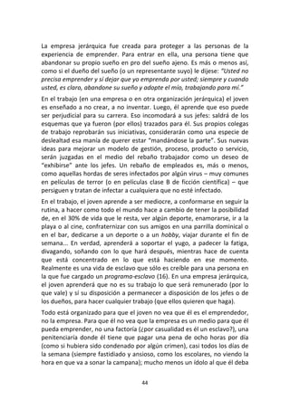 44	
  
	
  
La	
   empresa	
   jerárquica	
   fue	
   creada	
   para	
   proteger	
   a	
   las	
   personas	
   de	
   la	
  
experiencia	
   de	
   emprender.	
   Para	
   entrar	
   en	
   ella,	
   una	
   persona	
   tiene	
   que	
  
abandonar	
  su	
  propio	
  sueño	
  en	
  pro	
  del	
  sueño	
  ajeno.	
  Es	
  más	
  o	
  menos	
  así,	
  
como	
  si	
  el	
  dueño	
  del	
  sueño	
  (o	
  un	
  representante	
  suyo)	
  le	
  dijese:	
  “Usted	
  no	
  
precisa	
  emprender	
  y	
  sí	
  dejar	
  que	
  yo	
  emprenda	
  por	
  usted;	
  siempre	
  y	
  cuando	
  
usted,	
  es	
  claro,	
  abandone	
  su	
  sueño	
  y	
  adopte	
  el	
  mío,	
  trabajando	
  para	
  mí.”	
  
En	
  el	
  trabajo	
  (en	
  una	
  empresa	
  o	
  en	
  otra	
  organización	
  jerárquica)	
  el	
  joven	
  
es	
  enseñado	
  a	
  no	
  crear,	
  a	
  no	
  inventar.	
  Luego,	
  él	
  aprende	
  que	
  eso	
  puede	
  
ser	
  perjudicial	
  para	
  su	
  carrera.	
  Eso	
  incomodará	
  a	
  sus	
  jefes:	
  saldrá	
  de	
  los	
  
esquemas	
  que	
  ya	
  fueron	
  (por	
  ellos)	
  trazados	
  para	
  él.	
  Sus	
  propios	
  colegas	
  
de	
  trabajo	
  reprobarán	
  sus	
  iniciativas,	
  considerarán	
  como	
  una	
  especie	
  de	
  
deslealtad	
  esa	
  manía	
  de	
  querer	
  estar	
  “mandándose	
  la	
  parte”.	
  Sus	
  nuevas	
  
ideas	
  para	
  mejorar	
  un	
  modelo	
  de	
  gestión,	
  proceso,	
  producto	
  o	
  servicio,	
  
serán	
   juzgadas	
   en	
   el	
   medio	
   del	
   rebaño	
   trabajador	
   como	
   un	
   deseo	
   de	
  
“exhibirse”	
   ante	
   los	
   jefes.	
   Un	
   rebaño	
   de	
   empleados	
   es,	
   más	
   o	
   menos,	
  
como	
  aquellas	
  hordas	
  de	
  seres	
  infectados	
  por	
  algún	
  virus	
  –	
  muy	
  comunes	
  
en	
  películas	
  de	
  terror	
  (o	
  en	
  películas	
  clase	
  B	
  de	
  ficción	
  científica)	
  –	
  que	
  
persiguen	
  y	
  tratan	
  de	
  infectar	
  a	
  cualquiera	
  que	
  no	
  esté	
  infectado.	
  
En	
  el	
  trabajo,	
  el	
  joven	
  aprende	
  a	
  ser	
  mediocre,	
  a	
  conformarse	
  en	
  seguir	
  la	
  
rutina,	
  a	
  hacer	
  como	
  todo	
  el	
  mundo	
  hace	
  a	
  cambio	
  de	
  tener	
  la	
  posibilidad	
  
de,	
  en	
  el	
  30%	
  de	
  vida	
  que	
  le	
  resta,	
  ver	
  algún	
  deporte,	
  enamorarse,	
  ir	
  a	
  la	
  
playa	
  o	
  al	
  cine,	
  confraternizar	
  con	
  sus	
  amigos	
  en	
  una	
  parrilla	
  dominical	
  o	
  
en	
  el	
  bar,	
  dedicarse	
  a	
  un	
  deporte	
  o	
  a	
  un	
  hobby,	
  viajar	
  durante	
  el	
  fin	
  de	
  
semana...	
   En	
   verdad,	
   aprenderá	
   a	
   soportar	
   el	
   yugo,	
   a	
   padecer	
   la	
   fatiga,	
  
divagando,	
   soñando	
   con	
   lo	
   que	
   hará	
   después,	
   mientras	
   hace	
   de	
   cuenta	
  
que	
   está	
   concentrado	
   en	
   lo	
   que	
   está	
   haciendo	
   en	
   ese	
   momento.	
  
Realmente	
  es	
  una	
  vida	
  de	
  esclavo	
  que	
  sólo	
  es	
  creíble	
  para	
  una	
  persona	
  en	
  
la	
  que	
  fue	
  cargado	
  un	
  programa-­‐esclavo	
  (16).	
  En	
  una	
  empresa	
  jerárquica,	
  
el	
  joven	
  aprenderá	
  que	
  no	
  es	
  su	
  trabajo	
  lo	
  que	
  será	
  remunerado	
  (por	
  lo	
  
que	
  vale)	
  y	
  sí	
  su	
  disposición	
  a	
  permanecer	
  a	
  disposición	
  de	
  los	
  jefes	
  o	
  de	
  
los	
  dueños,	
  para	
  hacer	
  cualquier	
  trabajo	
  (que	
  ellos	
  quieren	
  que	
  haga).	
  
Todo	
  está	
  organizado	
  para	
  que	
  el	
  joven	
  no	
  vea	
  que	
  él	
  es	
  el	
  emprendedor,	
  
no	
  la	
  empresa.	
  Para	
  que	
  él	
  no	
  vea	
  que	
  la	
  empresa	
  es	
  un	
  medio	
  para	
  que	
  él	
  
pueda	
  emprender,	
  no	
  una	
  factoría	
  (¿por	
  casualidad	
  es	
  él	
  un	
  esclavo?),	
  una	
  
penitenciaría	
  donde	
  él	
  tiene	
  que	
  pagar	
  una	
  pena	
  de	
  ocho	
  horas	
  por	
  día	
  
(como	
  si	
  hubiera	
  sido	
  condenado	
  por	
  algún	
  crimen),	
  casi	
  todos	
  los	
  días	
  de	
  
la	
  semana	
  (siempre	
  fastidiado	
  y	
  ansioso,	
  como	
  los	
  escolares,	
  no	
  viendo	
  la	
  
hora	
  en	
  que	
  va	
  a	
  sonar	
  la	
  campana);	
  mucho	
  menos	
  un	
  ídolo	
  al	
  que	
  él	
  deba	
  
 