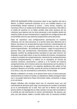 47	
  
	
  
	
  
	
  
	
  
ANTES	
  DE	
  QUALQUER	
  COISA precisamos	
  saber	
  lo	
  que	
  significa	
  salir	
  de	
  la	
  
Matrix.	
   La	
   Matrix	
   realmente	
   existente	
   no	
   es	
   una	
   realidad	
   externa	
   a	
   los	
  
enmarañados	
   donde	
   estamos	
   (y	
   somos	
   –	
   como	
   somos,	
   nosotros,	
   los	
  
humanos).	
  Ella	
  es	
  un	
  campo	
  social	
  deformado	
  por	
  la	
  jerarquía.	
  Ella	
  está	
  en	
  
el	
   medio	
   de	
   nosotros	
   en	
   un	
   doble	
   sentido:	
   está	
   entre	
   nosotros	
   (en	
   las	
  
relaciones	
  que	
  tejemos	
  con	
  las	
  otras	
  personas)	
  y	
  está	
  también	
  dentro	
  de	
  
nosotros	
  (cada	
  vez	
  que	
  introyectamos	
  o	
  espejamos	
  las	
  configuraciones	
  del	
  
enmarañado	
  social	
  en	
  que	
  existimos	
  propiamente	
  como	
  personas).	
  
Dejar	
   de	
   reproducir	
   esas	
   configuraciones	
   (jerárquicas)	
   en	
   nuestras	
  
relaciones	
  con	
  las	
  otras	
  personas	
  es	
  el	
  primer	
  paso	
  para	
  libertarse	
  de	
  la	
  
Matrix.	
  Ese	
  parece	
  ser	
  el	
  paso	
  decisivo	
  para	
  comenzar	
  a	
  desintroyectar	
  las	
  
deformaciones	
  y	
  no	
  lo	
  opuesto,	
  como	
  frecuentemente	
  se	
  cree.	
  Hay	
  una	
  
creencia	
  generalizada	
  –	
  de	
  trasfondo	
  jerárquico	
  –	
  según	
  la	
  cual	
  primero	
  la	
  
persona	
   tiene	
   que	
   transformarse	
   internamente	
   (como	
   individuo)	
   para,	
  
después,	
  cambiar	
  las	
  configuraciones	
  (sociales)	
  en	
  que	
  está	
  inmersa.	
  Sin	
  
embargo,	
  lo	
  que	
  todo	
  indica,	
  es	
  que	
  los	
  cambios	
  de	
  visiones,	
  concepciones	
  
e	
  ideas	
  no	
  cambian	
  los	
  comportamientos:	
  solamente	
  los	
  comportamientos	
  
cambian	
   comportamientos.	
   La	
   Matrix	
   no	
   se	
   reproduce	
   en	
   función	
   de	
  
nuestras	
   creencias,	
   convicciones	
   y	
   valores	
   y	
   sí	
   en	
   función	
   de	
   nuestros	
  
comportamientos,	
  de	
  la	
  manera	
  como	
  nos	
  relacionamos	
  con	
  los	
  demás.	
  Si	
  
no	
   obedecemos	
   (a	
   alguien)	
   y	
   no	
   exigimos	
   obediencia	
   (de	
   nadie)	
   no	
   hay	
  
jerarquía.	
  Bastaría,	
  en	
  el	
  fondo,	
  sacarse	
  de	
  encima	
  la	
  intención	
  de	
  mandar	
  
a	
  los	
  otros,	
  o	
  sea,	
  de	
  comandarlos	
  y	
  controlarlos.	
  Así	
  de	
  simple.	
  
Mandar	
  y	
  obedecer,	
  en	
  tanto,	
  no	
  es	
  desear	
  hacer	
  esto	
  y	
  sí	
  actuar	
  para	
  que	
  
efectivamente	
  se	
  realice	
  el	
  mando	
  y	
  la	
  obediencia.	
  Nadie	
  conseguirá	
  hacer	
  
eso	
  si	
  no	
  puede	
  seleccionar	
  flujos	
  eliminando	
  nodos,	
  conexiones	
  o	
  atajos	
  
en	
  la	
  red	
  social.	
  
Ningún	
   individuo	
   solo	
   consigue	
   hacer	
   eso.	
   Es	
   necesario	
   tener	
   una	
   red	
  
centralizada	
  de	
  personas	
  para	
  erigir	
  una	
  jerarquía	
  (en	
  verdad,	
  la	
  jerarquía	
  
ya	
   es	
   la	
   centralización	
   de	
   la	
   red).	
   Para	
   salir	
   de	
   la	
   Matrix	
   una	
   persona	
  
precisa	
  alterar	
  la	
  topología	
  de	
  las	
  redes	
  sociales	
  a	
  la	
  que	
  está	
  conectada	
  en	
  
el	
  sentido	
  de	
  más	
  distribución	
  (o	
  menos	
  centralización).	
  No	
  alcanza,	
  por	
  
esto,	
  con	
  sólo	
  desear,	
  hablar	
  o	
  escribir	
  sobre	
  esto.	
  Es	
  necesario	
  cambiar	
  
 