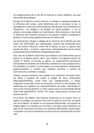 48	
  
	
  
las	
  configuraciones	
  de	
  la	
  red.	
  No	
  se	
  trata	
  de	
  un	
  nuevo	
  software,	
  sino	
  que	
  
del	
  cambio	
  de	
  hardware.	
  
Escapar	
  de	
  la	
  Matrix	
  es	
  como	
  construir	
  un	
  refugio,	
  un	
  abrigo	
  protegido	
  de	
  
la	
   influencia	
   del	
   campo	
   social	
   deformado	
   por	
   la	
   jerarquía	
   (o	
   por	
   la	
  
topología	
  de	
  la	
  rede	
  más	
  centralizada	
  que	
  distribuida).	
  Este	
  resultado	
  será	
  
temporario	
   –	
   los	
   refugios	
   o	
   los	
   abrigos	
   son	
   como	
   burbujas	
   –	
   y,	
   así,	
   el	
  
esfuerzo	
  de	
  escapar	
  deberá	
  ser	
  intermitente.	
  Más	
  temprano	
  o	
  más	
  tarde	
  
la	
  influencia	
  del	
  ambiente	
  jerárquico	
  más	
  general	
  acabará	
  rompiendo	
  la	
  
burbuja.	
  Y	
  otra	
  burbuja	
  deberá	
  entonces	
  ser	
  abierta	
  (18).	
  
Las	
  burbujas	
  (los	
  refugios	
  o	
  abrigos	
  de	
  la	
  influencia	
  de	
  la	
  Matrix)	
  son	
  sólo	
  
redes	
   más	
   distribuidos	
   que	
   centralizadas.	
   Cuanto	
   más	
   distribuida	
   fuera	
  
una	
   red	
   menos	
   influencia	
   sufrirá	
   de	
   la	
   Matrix,	
   lo	
   que	
   es	
   apenas	
   otra	
  
manera	
  de	
  decir	
  –	
  lo	
  obvio	
  –	
  que	
  menos	
  centralizada	
  ella	
  será	
  (o	
  menos	
  
jerarquizado	
  será	
  el	
  ambiente	
  configurado	
  por	
  ella).	
  
Para	
  salir	
  de	
  la	
  Matrix	
  usted	
  tiene	
  que	
  hackear	
  a	
  las	
  instituciones	
  que	
  lo	
  
ponen	
   en	
   la	
   Matrix	
   (quiero	
   decir,	
   que	
   instalan	
   el	
   programa	
   dentro	
   de	
  
usted):	
   la	
   familia,	
   la	
   escuela,	
   la	
   iglesia,	
   las	
   organizaciones	
   jerárquicas	
  
(incluyendo	
  las	
  entidades	
  de	
  la	
  llamada	
  sociedad	
  civil	
  y	
  las	
  corporaciones	
  y	
  
los	
  partidos),	
  el	
  cuartel,	
  la	
  universidad	
  y	
  las	
  organizaciones	
  empresarias,	
  
gubernamentales	
   y	
   sociales	
   que	
   emplean	
   personas	
   a	
   cambio	
   de	
  
remuneración	
  o	
  solicitan	
  su	
  trabajo.	
  
Todavía,	
  aunque	
  necesaria,	
  esa	
  medida	
  no	
  es	
  suficiente.	
  No	
  basta	
  cortar	
  
(to	
   hack)	
   o	
   quebrar	
   (to	
   crack)	
   el	
   código	
   de	
   estas	
   instituciones	
  
(desprogramándolas):	
   usted	
   tiene	
   que	
   reprogramarlas,	
   o	
   mejor,	
  
programar	
  lo	
  que	
  ellas	
  serían	
  sin	
  jerarquía;	
  y	
  eso	
  no	
  es	
  sólo	
  hacking,	
  sino	
  
netweavig	
   [ser	
   tejedores	
   de	
   redes/animadores	
   de	
   redes	
   –distribuidas–],	
  
pero	
  no	
  de	
  manera	
  genérica	
  y	
  sí	
  para	
  usted	
  y	
  para	
  un	
  enmarañado	
  donde	
  
usted	
   esté	
   ‘glocalmente’	
   inserto.	
   Por	
   tanto,	
   usted	
   precisa	
   tornarse	
   una	
  
persona	
  común.	
  
En	
   el	
   filme	
   The	
   Matrix,	
   Neo	
   (Thomas	
   Anderson)	
   es	
   un	
   hacker.	
   Pero	
   un	
  
hacker	
  es	
  también	
  una	
  persona	
  fuera	
  de	
  lo	
  común	
  y,	
  como	
  tal,	
  no	
  puede	
  
salir	
  de	
  la	
  Matrix.	
  Un	
  hacker	
  es	
  una	
  persona	
  diferenciada,	
  una	
  especie	
  de	
  
elegido	
  digital,	
  un	
  miembro	
  de	
  una	
  tribu	
  o	
  una	
  élite	
  cuyos	
  miembros	
  son	
  
capaces	
  de	
  reconocerse	
  en	
  base	
  a	
  sus	
  atributos	
  diferenciales,	
  quiero	
  decir,	
  
en	
  aquello	
  en	
  lo	
  que	
  se	
  destacan	
  (y	
  no	
  de	
  lo	
  que	
  los	
  aproxima)	
  de	
  los	
  otros	
  
(19).	
  
 