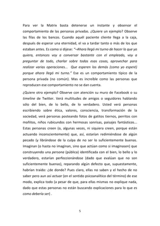 5	
  
	
  
Para	
   ver	
   la	
   Matrix	
   basta	
   detenerse	
   un	
   instante	
   y	
   observar	
   el	
  
comportamiento	
  de	
  las	
  personas	
  privadas.	
  ¿Quiere	
  un	
  ejemplo?	
  Observe	
  
las	
   filas	
   de	
   los	
   bancos.	
   Cuando	
   aquél	
   paciente	
   cliente	
   llega	
   a	
   la	
   caja,	
  
después	
  de	
  esperar	
  una	
  eternidad,	
  el	
  va	
  a	
  tardar	
  tanto	
  o	
  más	
  de	
  los	
  que	
  
estaban	
  antes.	
  Es	
  como	
  si	
  dijese:	
  “–Ahora	
  llegó	
  mi	
  turno	
  de	
  hacer	
  lo	
  que	
  yo	
  
quiera,	
   entonces	
   voy	
   a	
   conversar	
   bastante	
   con	
   el	
   empleado,	
   voy	
   a	
  
preguntar	
   de	
   todo,	
   charlar	
   sobre	
   todas	
   esas	
   cosas,	
   aprovechar	
   para	
  
realizar	
   varias	
   operaciones...	
   	
   Que	
   esperen	
   los	
   demás	
   (como	
   yo	
   esperé)	
  
porque	
   ahora	
   llegó	
   mi	
   turno.”	
   Ese	
   es	
   un	
   comportamiento	
   típico	
   de	
   la	
  
persona	
   privada	
   (no	
   común).	
   Mas	
   es	
   increíble	
   como	
   las	
   personas	
   que	
  
reproducen	
  ese	
  comportamiento	
  no	
  se	
  dan	
  cuenta.	
  
¿Quiere	
  otro	
  ejemplo?	
  Observe	
  con	
  atención	
  su	
  muro	
  de	
  Facebook	
  o	
  su	
  
timeline	
   de	
   Twitter.	
   Verá	
   multitudes	
   de	
   amigos	
   o	
   seguidores	
   hablando	
  
sólo	
   del	
   bien,	
   de	
   lo	
   bello,	
   de	
   lo	
   verdadero.	
   Usted	
   verá	
   personas	
  
escribiendo	
   sobre	
   ética,	
   valores,	
   consciencia,	
   transformación	
   de	
   la	
  
sociedad,	
  verá	
  personas	
  posteando	
  fotos	
  de	
  gatitos	
  tiernos,	
  perritos	
  con	
  
moñitos,	
   niños	
   rubicundos	
   con	
   hermosas	
   sonrisas,	
   paisajes	
   fantásticos...	
  
Estas	
   personas	
   creen	
   (o,	
   algunas	
   veces,	
   ni	
   siquiera	
   creen,	
   porque	
   están	
  
actuando	
   inconscientemente)	
   que,	
   así,	
   estarían	
   redimiéndose	
   de	
   algún	
  
pecado	
   (y	
   librándose	
   de	
   la	
   culpa	
   de	
   no	
   ser	
   lo	
   suficientemente	
   buenas.	
  
Imaginan	
  (o	
  hasta	
  no	
  imaginan,	
  sino	
  que	
  actúan	
  como	
  si	
  imaginasen)	
  que	
  
construyendo	
  una	
  persona	
  (pública)	
  identificada	
  con	
  el	
  bien,	
  lo	
  bello	
  y	
  lo	
  
verdadero,	
   estarían	
   perfeccionándose	
   (dado	
   que	
   evalúan	
   que	
   no	
   son	
  
suficientemente	
   buenas),	
   reparando	
   algún	
   defecto	
   que,	
   supuestamente,	
  
habrían	
  traído:	
  ¿de	
  donde?	
  Pues	
  claro,	
  ellas	
  no	
  saben	
  y	
  el	
  hecho	
  de	
  no	
  
saber	
  pero	
  aun	
  así	
  actuar	
  (en	
  el	
  sentido	
  psicoanalítico	
  del	
  término)	
  de	
  ese	
  
modo,	
  explica	
  todo	
  (a	
  pesar	
  de	
  que,	
  para	
  ellas	
  mismas	
  no	
  explique	
  nada,	
  
dado	
  que	
  estas	
  personas	
  no	
  están	
  buscando	
  explicaciones	
  para	
  lo	
  que	
  es	
  
como	
  debería	
  ser)	
  .	
  
 