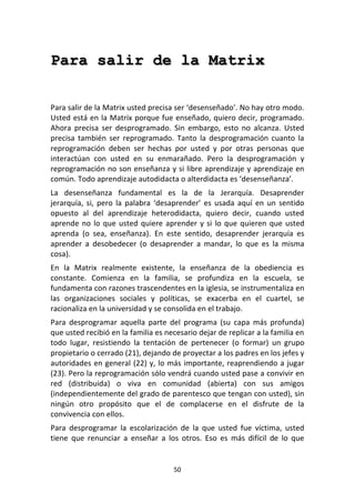 50	
  
	
  
Para salir de la Matrix
	
  
	
  
Para	
  salir	
  de	
  la	
  Matrix	
  usted	
  precisa	
  ser	
  ‘desenseñado’.	
  No	
  hay	
  otro	
  modo.	
  
Usted	
  está	
  en	
  la	
  Matrix	
  porque	
  fue	
  enseñado,	
  quiero	
  decir,	
  programado.	
  
Ahora	
   precisa	
   ser	
   desprogramado.	
   Sin	
   embargo,	
   esto	
   no	
   alcanza.	
   Usted	
  
precisa	
   también	
   ser	
   reprogramado.	
   Tanto	
   la	
   desprogramación	
   cuanto	
   la	
  
reprogramación	
   deben	
   ser	
   hechas	
   por	
   usted	
   y	
   por	
   otras	
   personas	
   que	
  
interactúan	
   con	
   usted	
   en	
   su	
   enmarañado.	
   Pero	
   la	
   desprogramación	
   y	
  
reprogramación	
  no	
  son	
  enseñanza	
  y	
  si	
  libre	
  aprendizaje	
  y	
  aprendizaje	
  en	
  
común.	
  Todo	
  aprendizaje	
  autodidacta	
  o	
  alterdidacta	
  es	
  ‘desenseñanza’.	
  
La	
   desenseñanza	
   fundamental	
   es	
   la	
   de	
   la	
   Jerarquía.	
   Desaprender	
  
jerarquía,	
  si,	
  pero	
  la	
  palabra	
  ‘desaprender’	
  es	
  usada	
  aquí	
  en	
  un	
  sentido	
  
opuesto	
   al	
   del	
   aprendizaje	
   heterodidacta,	
   quiero	
   decir,	
   cuando	
   usted	
  
aprende	
  no	
  lo	
  que	
  usted	
  quiere	
  aprender	
  y	
  si	
  lo	
  que	
  quieren	
  que	
  usted	
  
aprenda	
   (o	
   sea,	
   enseñanza).	
   En	
   este	
   sentido,	
   desaprender	
   jerarquía	
   es	
  
aprender	
   a	
   desobedecer	
   (o	
   desaprender	
   a	
   mandar,	
   lo	
   que	
   es	
   la	
   misma	
  
cosa).	
  
En	
   la	
   Matrix	
   realmente	
   existente,	
   la	
   enseñanza	
   de	
   la	
   obediencia	
   es	
  
constante.	
   Comienza	
   en	
   la	
   familia,	
   se	
   profundiza	
   en	
   la	
   escuela,	
   se	
  
fundamenta	
  con	
  razones	
  trascendentes	
  en	
  la	
  iglesia,	
  se	
  instrumentaliza	
  en	
  
las	
   organizaciones	
   sociales	
   y	
   políticas,	
   se	
   exacerba	
   en	
   el	
   cuartel,	
   se	
  
racionaliza	
  en	
  la	
  universidad	
  y	
  se	
  consolida	
  en	
  el	
  trabajo.	
  
Para	
   desprogramar	
   aquella	
   parte	
   del	
   programa	
   (su	
   capa	
   más	
   profunda)	
  
que	
  usted	
  recibió	
  en	
  la	
  familia	
  es	
  necesario	
  dejar	
  de	
  replicar	
  a	
  la	
  familia	
  en	
  
todo	
   lugar,	
   resistiendo	
   la	
   tentación	
   de	
   pertenecer	
   (o	
   formar)	
   un	
   grupo	
  
propietario	
  o	
  cerrado	
  (21),	
  dejando	
  de	
  proyectar	
  a	
  los	
  padres	
  en	
  los	
  jefes	
  y	
  
autoridades	
  en	
  general	
  (22)	
  y,	
  lo	
  más	
  importante,	
  reaprendiendo	
  a	
  jugar	
  
(23).	
  Pero	
  la	
  reprogramación	
  sólo	
  vendrá	
  cuando	
  usted	
  pase	
  a	
  convivir	
  en	
  
red	
   (distribuida)	
   o	
   viva	
   en	
   comunidad	
   (abierta)	
   con	
   sus	
   amigos	
  
(independientemente	
  del	
  grado	
  de	
  parentesco	
  que	
  tengan	
  con	
  usted),	
  sin	
  
ningún	
   otro	
   propósito	
   que	
   el	
   de	
   complacerse	
   en	
   el	
   disfrute	
   de	
   la	
  
convivencia	
  con	
  ellos.	
  	
  
Para	
   desprogramar	
   la	
   escolarización	
   de	
   la	
   que	
   usted	
   fue	
   víctima,	
   usted	
  
tiene	
   que	
   renunciar	
   a	
   enseñar	
   a	
   los	
   otros.	
   Eso	
   es	
   más	
   difícil	
   de	
   lo	
   que	
  
 