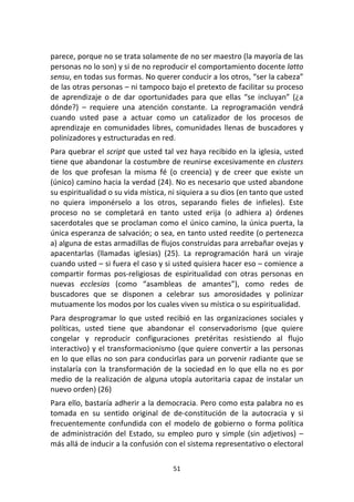 51	
  
	
  
parece,	
  porque	
  no	
  se	
  trata	
  solamente	
  de	
  no	
  ser	
  maestro	
  (la	
  mayoría	
  de	
  las	
  
personas	
  no	
  lo	
  son)	
  y	
  si	
  de	
  no	
  reproducir	
  el	
  comportamiento	
  docente	
  latto	
  
sensu,	
  en	
  todas	
  sus	
  formas.	
  No	
  querer	
  conducir	
  a	
  los	
  otros,	
  “ser	
  la	
  cabeza”	
  
de	
  las	
  otras	
  personas	
  –	
  ni	
  tampoco	
  bajo	
  el	
  pretexto	
  de	
  facilitar	
  su	
  proceso	
  
de	
   aprendizaje	
   o	
   de	
   dar	
   oportunidades	
   para	
   que	
   ellas	
   “se	
   incluyan”	
   (¿a	
  
dónde?)	
   –	
   requiere	
   una	
   atención	
   constante.	
   La	
   reprogramación	
   vendrá	
  
cuando	
   usted	
   pase	
   a	
   actuar	
   como	
   un	
   catalizador	
   de	
   los	
   procesos	
   de	
  
aprendizaje	
  en	
  comunidades	
  libres,	
  comunidades	
  llenas	
  de	
  buscadores	
  y	
  
polinizadores	
  y	
  estructuradas	
  en	
  red.	
  	
  
Para	
  quebrar	
  el	
  script	
  que	
  usted	
  tal	
  vez	
  haya	
  recibido	
  en	
  la	
  iglesia,	
  usted	
  
tiene	
  que	
  abandonar	
  la	
  costumbre	
  de	
  reunirse	
  excesivamente	
  en	
  clusters	
  
de	
   los	
   que	
   profesan	
   la	
   misma	
   fé	
   (o	
   creencia)	
   y	
   de	
   creer	
   que	
   existe	
   un	
  
(único)	
  camino	
  hacia	
  la	
  verdad	
  (24).	
  No	
  es	
  necesario	
  que	
  usted	
  abandone	
  
su	
  espiritualidad	
  o	
  su	
  vida	
  mística,	
  ni	
  siquiera	
  a	
  su	
  dios	
  (en	
  tanto	
  que	
  usted	
  
no	
   quiera	
   imponérselo	
   a	
   los	
   otros,	
   separando	
   fieles	
   de	
   infieles).	
   Este	
  
proceso	
   no	
   se	
   completará	
   en	
   tanto	
   usted	
   erija	
   (o	
   adhiera	
   a)	
   órdenes	
  
sacerdotales	
  que	
  se	
  proclaman	
  como	
  el	
  único	
  camino,	
  la	
  única	
  puerta,	
  la	
  
única	
  esperanza	
  de	
  salvación;	
  o	
  sea,	
  en	
  tanto	
  usted	
  reedite	
  (o	
  pertenezca	
  
a)	
  alguna	
  de	
  estas	
  armadillas	
  de	
  flujos	
  construidas	
  para	
  arrebañar	
  ovejas	
  y	
  
apacentarlas	
   (llamadas	
   iglesias)	
   (25).	
   La	
   reprogramación	
   hará	
   un	
   viraje	
  
cuando	
  usted	
  –	
  si	
  fuera	
  el	
  caso	
  y	
  si	
  usted	
  quisiera	
  hacer	
  eso	
  –	
  comience	
  a	
  
compartir	
   formas	
   pos-­‐religiosas	
   de	
   espiritualidad	
   con	
   otras	
   personas	
   en	
  
nuevas	
   ecclesias	
   (como	
   “asambleas	
   de	
   amantes”),	
   como	
   redes	
   de	
  
buscadores	
   que	
   se	
   disponen	
   a	
   celebrar	
   sus	
   amorosidades	
   y	
   polinizar	
  
mutuamente	
  los	
  modos	
  por	
  los	
  cuales	
  viven	
  su	
  mística	
  o	
  su	
  espiritualidad.	
  
Para	
  desprogramar	
  lo	
  que	
  usted	
  recibió	
  en	
  las	
  organizaciones	
  sociales	
  y	
  
políticas,	
   usted	
   tiene	
   que	
   abandonar	
   el	
   conservadorismo	
   (que	
   quiere	
  
congelar	
   y	
   reproducir	
   configuraciones	
   pretéritas	
   resistiendo	
   al	
   flujo	
  
interactivo)	
  y	
  el	
  transformacionismo	
  (que	
  quiere	
  convertir	
  a	
  las	
  personas	
  
en	
  lo	
  que	
  ellas	
  no	
  son	
  para	
  conducirlas	
  para	
  un	
  porvenir	
  radiante	
  que	
  se	
  
instalaría	
  con	
  la	
  transformación	
  de	
  la	
  sociedad	
  en	
  lo	
  que	
  ella	
  no	
  es	
  por	
  
medio	
  de	
  la	
  realización	
  de	
  alguna	
  utopía	
  autoritaria	
  capaz	
  de	
  instalar	
  un	
  
nuevo	
  orden)	
  (26)	
  
Para	
  ello,	
  bastaría	
  adherir	
  a	
  la	
  democracia.	
  Pero	
  como	
  esta	
  palabra	
  no	
  es	
  
tomada	
   en	
   su	
   sentido	
   original	
   de	
   de-­‐constitución	
   de	
   la	
   autocracia	
   y	
   si	
  
frecuentemente	
  confundida	
  con	
  el	
  modelo	
  de	
  gobierno	
  o	
  forma	
  política	
  
de	
  administración	
  del	
  Estado,	
  su	
  empleo	
  puro	
  y	
  simple	
  (sin	
  adjetivos)	
  –	
  
más	
  allá	
  de	
  inducir	
  a	
  la	
  confusión	
  con	
  el	
  sistema	
  representativo	
  o	
  electoral	
  
 