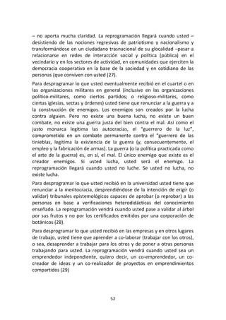 52	
  
	
  
–	
   no	
   aporta	
   mucha	
   claridad.	
   La	
   reprogramación	
   llegará	
   cuando	
   usted	
   –
desistiendo	
   de	
   las	
   nociones	
   regresivas	
   de	
   patriotismo	
   y	
   nacionalismo	
   y	
  
transformándose	
  en	
  un	
  ciudadano	
  trasnacional	
  de	
  su	
  glocalidad	
  –pasar	
  a	
  
relacionarse	
   en	
   redes	
   de	
   interacción	
   social	
   y	
   política	
   (pública)	
   en	
   el	
  
vecindario	
  y	
  en	
  los	
  sectores	
  de	
  actividad,	
  en	
  comunidades	
  que	
  ejerciten	
  la	
  
democracia	
  cooperativa	
  en	
  la	
  base	
  de	
  la	
  sociedad	
  y	
  en	
  cotidiano	
  de	
  las	
  
personas	
  (que	
  conviven	
  con	
  usted	
  (27).	
  
Para	
  desprogramar	
  lo	
  que	
  usted	
  eventualmente	
  recibió	
  en	
  el	
  cuartel	
  o	
  en	
  
las	
   organizaciones	
   militares	
   en	
   general	
   (inclusive	
   en	
   las	
   organizaciones	
  
político-­‐militares,	
   como	
   ciertos	
   partidos;	
   o	
   religioso-­‐militares,	
   como	
  
ciertas	
  iglesias,	
  sectas	
  y	
  órdenes)	
  usted	
  tiene	
  que	
  renunciar	
  a	
  la	
  guerra	
  y	
  a	
  
la	
   construcción	
   de	
   enemigos.	
   Los	
   enemigos	
   son	
   creados	
   por	
   la	
   lucha	
  
contra	
   alguien.	
   Pero	
   no	
   existe	
   una	
   buena	
   lucha,	
   no	
   existe	
   un	
   buen	
  
combate,	
  no	
  existe	
  una	
  guerra	
  justa	
  del	
  bien	
  contra	
  el	
  mal.	
  Así	
  como	
  el	
  
justo	
   monarca	
   legitima	
   las	
   autocracias,	
   el	
   “guerrero	
   de	
   la	
   luz”,	
  
comprometido	
   en	
   un	
   combate	
   permanente	
   contra	
   el	
   “guerrero	
   de	
   las	
  
tinieblas,	
   legitima	
   la	
   existencia	
   de	
   la	
   guerra	
   (y,	
   consecuentemente,	
   el	
  
empleo	
  y	
  la	
  fabricación	
  de	
  armas).	
  La	
  guerra	
  (o	
  la	
  política	
  practicada	
  como	
  
el	
  arte	
  de	
  la	
  guerra)	
  es,	
  en	
  sí,	
  el	
  mal.	
  El	
  único	
  enemigo	
  que	
  existe	
  es	
  el	
  
creador	
   enemigos.	
   Si	
   usted	
   lucha,	
   usted	
   será	
   el	
   enemigo.	
   La	
  
reprogramación	
   llegará	
   cuando	
   usted	
   no	
   luche.	
   Se	
   usted	
   no	
   lucha,	
   no	
  
existe	
  lucha.	
  
Para	
  desprogramar	
  lo	
  que	
  usted	
  recibió	
  en	
  la	
  universidad	
  usted	
  tiene	
  que	
  
renunciar	
  a	
  la	
  meritocracia,	
  desprendiéndose	
  de	
  la	
  intención	
  de	
  erigir	
  (o	
  
validar)	
  tribunales	
  epistemológicos	
  capaces	
  de	
  aprobar	
  (o	
  reprobar)	
  a	
  las	
  
personas	
   en	
   base	
   a	
   verificaciones	
   heterodidácticas	
   del	
   conocimiento	
  
enseñado.	
  La	
  reprogramación	
  vendrá	
  cuando	
  usted	
  pase	
  a	
  validar	
  al	
  árbol	
  
por	
  sus	
  frutos	
  y	
  no	
  por	
  los	
  certificados	
  emitidos	
  por	
  una	
  corporación	
  de	
  
botánicos	
  (28).	
  
Para	
  desprogramar	
  lo	
  que	
  usted	
  recibió	
  en	
  las	
  empresas	
  y	
  en	
  otros	
  lugares	
  
de	
  trabajo,	
  usted	
  tiene	
  que	
  aprender	
  a	
  co-­‐laborar	
  (trabajar	
  con	
  los	
  otros),	
  
o	
  sea,	
  desaprender	
  a	
  trabajar	
  para	
  los	
  otros	
  y	
  de	
  poner	
  a	
  otras	
  personas	
  
trabajando	
   para	
   usted.	
   La	
   reprogramación	
   vendrá	
   cuando	
   usted	
   sea	
   un	
  
emprendedor	
   independiente,	
   quiero	
   decir,	
   un	
   co-­‐emprendedor,	
   un	
   co-­‐
creador	
   de	
   ideas	
   y	
   un	
   co-­‐realizador	
   de	
   proyectos	
   en	
   emprendimientos	
  
compartidos	
  (29)	
  
 