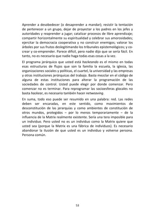 53	
  
	
  
Aprender	
  a	
  desobedecer	
  (o	
  desaprender	
  a	
  mandar);	
  resistir	
  la	
  tentación	
  
de	
  pertenecer	
  a	
  un	
  grupo,	
  dejar	
  de	
  proyectar	
  a	
  los	
  padres	
  en	
  los	
  jefes	
  y	
  
autoridades	
  y	
  reaprender	
  a	
  jugar;	
  catalizar	
  procesos	
  de	
  libre	
  aprendizaje;	
  
compartir	
  horizontalmente	
  su	
  espiritualidad	
  y	
  celebrar	
  sus	
  amorosidades;	
  
ejercitar	
  la	
  democracia	
  cooperativa	
  y	
  no	
  construir	
  enemigos;	
  valorar	
  los	
  
árboles	
  por	
  sus	
  frutos	
  deslegitimando	
  los	
  tribunales	
  epistemológicos;	
  y	
  co-­‐
crear	
  y	
  co-­‐emprender.	
  Parece	
  difícil,	
  pero	
  nadie	
  dijo	
  que	
  se	
  sería	
  fácil.	
  En	
  
tanto,	
  no	
  es	
  necesario	
  que	
  nadie	
  haga	
  todas	
  esas	
  cosas	
  a	
  la	
  vez.	
  
El	
  programa	
  jerárquico	
  que	
  usted	
  está	
  hackeando	
  es	
  el	
  mismo	
  en	
  todas	
  
esas	
   estructuras	
   de	
   flujos	
   que	
   son	
   la	
   familia	
   la	
   escuela,	
   la	
   iglesia,	
   las	
  
organizaciones	
  sociales	
  y	
  políticas,	
  el	
  cuartel,	
  la	
  universidad	
  y	
  las	
  empresas	
  
y	
  otras	
  instituciones	
  jerárquicas	
  del	
  trabajo.	
  Basta	
  mezclar	
  en	
  el	
  código	
  de	
  
alguna	
   de	
   estas	
   instituciones	
   para	
   alterar	
   la	
   programación	
   de	
   las	
  
sociedades	
   de	
   control.	
   Usted	
   puede	
   elegir	
   por	
   donde	
   comenzar.	
   Pero	
  
comenzar	
  no	
  es	
  terminar.	
  Para	
  reprogramar	
  las	
  socioesferas	
  glocales	
  no	
  
basta	
  hackear,	
  es	
  necesario	
  también	
  hacer	
  netweaving.	
  
En	
   suma,	
   todo	
   eso	
   puede	
   ser	
   resumido	
   en	
   una	
   palabra:	
   red.	
   Las	
   redes	
  
deben	
   ser	
   encaradas,	
   en	
   este	
   sentido,	
   como	
   movimientos	
   de	
  
desconstitución	
   de	
   las	
   jerarquías	
   y	
   como	
   ambientes	
   de	
   constitución	
   de	
  
otros	
   mundos,	
   protegidos	
   –	
   por	
   lo	
   menos	
   temporariamente	
   –	
   de	
   la	
  
influencia	
  de	
  la	
  Matrix	
  realmente	
  existente.	
  Sería	
  una	
  tera	
  imposible	
  para	
  
un	
   individuo.	
   Pero	
   usted	
   no	
   es	
   un	
   individuo	
   como	
   la	
   Matrix	
   quiere	
   que	
  
usted	
   sea	
   (porque	
   la	
   Matrix	
   es	
   una	
   fábrica	
   de	
   individuos).	
   Es	
   necesario	
  
abandonar	
   la	
   ilusión	
   de	
   que	
   usted	
   es	
   un	
   individuo	
   y	
   volverse	
   persona.	
  
Persona	
  común.	
  
	
  
	
  	
  
	
  	
  
	
  	
  
	
  	
  
	
   	
  
 