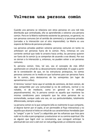 54	
  
	
  
Volverse una persona común
	
  
	
  
Cuando	
   una	
   persona	
   se	
   relaciona	
   con	
   otras	
   personas	
   en	
   una	
   red	
   más	
  
distribuida	
  que	
  centralizada,	
  ella	
  va	
  aprendiendo	
  a	
  volverse	
  una	
  persona	
  
común.	
  Pero	
  en	
  la	
  Matrix	
  realmente	
  existente	
  las	
  personas,	
  en	
  general,	
  no	
  
son	
  personas	
  comunes	
  (en	
  el	
  sentido	
  de	
  commons)	
  y	
  si	
  personas	
  privadas	
  
(cerradas	
   a	
   la	
   interacción	
   con	
   el	
   otro	
   imprevisible).	
   La	
   Matrix	
   es	
   una	
  
especie	
  de	
  fábrica	
  de	
  personas	
  privadas.	
  
Las	
   personas	
   privadas	
   podrían	
   volverse	
   personas	
   comunes	
   en	
   tanto	
   no	
  
anhelasen	
   ser	
   personas	
   fuera	
   de	
   lo	
   común.	
   Pero,	
   inmersas	
   en	
   una	
  
corriente	
  vertical	
  que	
  todo	
  lo	
  arrastra	
  hacia	
  arriba,	
  las	
  personas	
  quieren	
  
ser	
  fuera	
  de	
  lo	
  común	
  (y	
  se	
  comportan	
  de	
  acuerdo	
  a	
  ese	
  deseo).	
  Por	
  eso	
  
se	
  cierran	
  a	
  la	
  interacción	
  y,	
  entonces,	
  no	
  pueden	
  volver	
  a	
  ser	
  personas	
  
comunes.	
  
Sí,	
   persona	
   común.	
   Este,	
   tal	
   vez,	
   sea	
   el	
   concepto	
   de	
   más	
   difícil	
  
aprehensión	
  en	
  virtud	
  de	
  su	
  desconcertante	
  simplicidad.	
  El	
  surgió	
  a	
  partir	
  
de	
   la	
   constatación	
   de	
   que,	
   en	
   las	
   estructuras	
   jerárquicas,	
   no	
   somos	
  
personas	
  comunes	
  en	
  la	
  media	
  en	
  que	
  luchamos	
  para	
  ser	
  personas	
  fuera	
  
de	
   lo	
   común,	
   para	
   destacarnos	
   de	
   los	
   semejantes	
   (en	
   lugar	
   de	
  
aproximarnos	
  a	
  ellos).	
  
El	
  término	
  ‘común’	
  tiene	
  aquí	
  el	
  sentido	
  de	
  commons,	
  de	
  bien	
  común,	
  de	
  
algo	
   compartible	
   por	
   una	
   comunidad	
   (y	
   no	
   de	
   ordinario,	
   normal	
   o	
   no	
  
notable,	
   ni	
   de	
   mediocre,	
   como	
   en	
   general	
   se	
   le	
   atribuye	
  
peyorativamente).	
   Así,	
   la	
   persona	
   común	
   es	
   aquella	
   que	
   mantiene	
   las	
  
mismas	
   condiciones	
   para	
   compartir	
   que	
   las	
   otras	
   personas	
   de	
   su	
  
enmarañado,	
   aunque	
   cada	
   una	
   sea,	
   en	
   sus	
   particularidades,	
   totalmente	
  
diferenciada,	
  siempre	
  unique.	
  
La	
  persona	
  común	
  es	
  la	
  que	
  comparte	
  (ella	
  es	
  realmente	
  lo	
  que	
  comparte,	
  
al	
  dejarse	
  barrer	
  por	
  el	
  soplo,	
  al	
  ser	
  permeable	
  al	
  flujo	
  interactivo)	
  y	
  no	
  
aquella	
  que	
  alcanzó	
  el	
  éxito	
  en	
  virtud	
  de	
  sus	
  características	
  heredadas	
  (por	
  
la	
  “sangre”	
  o	
  por	
  la	
  “cuna”)	
  o	
  adquiridas	
  por	
  los	
  esfuerzos	
  que	
  hizo	
  para	
  
subir	
  en	
  la	
  vida	
  o	
  para	
  progresar	
  y	
  evolucionar	
  en	
  su	
  camino	
  espiritual.	
  Ella	
  
es	
   alguien	
   que	
   logró	
   vivir	
   su	
   convivencia,	
   que	
   consiguió	
   anticipar	
   la	
  
plenitud	
  del	
  con-­‐vivir	
  o	
  del	
  vivir	
  en	
  red	
  prefigurando	
  un	
  simbionte	
  social.	
  
 