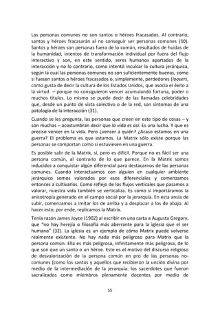 55	
  
	
  
Las	
   personas	
   comunes	
   no	
   son	
   santos	
   o	
   héroes	
   fracasados.	
   Al	
   contrario,	
  
santos	
   y	
   héroes	
   fracasarán	
   al	
   no	
   conseguir	
   ser	
   personas	
   comunes	
   (30).	
  
Santos	
  y	
  héroes	
  son	
  personas	
  fuera	
  de	
  lo	
  común,	
  resultados	
  de	
  huidas	
  de	
  
la	
   humanidad,	
   intentos	
   de	
   transformación	
   individual	
   por	
   fuera	
   del	
   flujo	
  
interactivo	
   y	
   son,	
   en	
   este	
   sentido,	
   seres	
   humanos	
   apartados	
   de	
   la	
  
interacción	
  y	
  no	
  lo	
  contrario,	
  como	
  intentó	
  inculcar	
  la	
  cultura	
  jerárquica,	
  
según	
  la	
  cual	
  las	
  personas	
  comunes	
  no	
  son	
  suficientemente	
  buenas,	
  como	
  
si	
  fuesen	
  santos	
  o	
  héroes	
  fracasados	
  o,	
  simplemente,	
  perdedores	
  (loosers,	
  
como	
  gusta	
  de	
  decir	
  la	
  cultura	
  de	
  los	
  Estados	
  Unidos,	
  que	
  asocia	
  el	
  éxito	
  a	
  
la	
  virtud	
  	
  –	
  porque	
  no	
  consiguieron	
  vencer	
  acumulando	
  fortuna,	
  poder	
  o	
  
muchos	
   títulos.	
   Lo	
   mismo	
   se	
   puede	
   decir	
   de	
   las	
   llamadas	
   celebridades	
  
que,	
  desde	
  un	
  punto	
  de	
  vista	
  colectivo	
  o	
  de	
  la	
  red,	
  son	
  síntomas	
  de	
  una	
  
patología	
  de	
  la	
  interacción	
  (31).	
  
Cuando	
  se	
  les	
  pregunta,	
  las	
  personas	
  que	
  creen	
  en	
  este	
  tipo	
  de	
  cosas	
  –	
  y	
  
son	
  muchas	
  –	
  acostumbran	
  decir	
  que	
  la	
  vida	
  es	
  así.	
  Es	
  una	
  lucha.	
  Y	
  que	
  es	
  
preciso	
  vencer	
  en	
  la	
  vida.	
  Pero	
  ¿vencer	
  a	
  quién?	
  ¿Acaso	
  estamos	
  en	
  una	
  
guerra?	
   El	
   problema	
   es	
   que	
   estamos.	
   La	
   Matrix	
   sólo	
   existe	
   porque	
   las	
  
personas	
  se	
  comportan	
  como	
  si	
  estuviesen	
  en	
  una	
  guerra.	
  
Es	
  posible	
  salir	
  de	
  la	
  Matrix,	
  sí,	
  pero	
  es	
  difícil.	
  Porque	
  no	
  es	
  fácil	
  ser	
  una	
  
persona	
   común,	
   al	
   contrario	
   de	
   lo	
   que	
   parece.	
   En	
   la	
   Matrix	
   somos	
  
inducidos	
  a	
  conquistar	
  algún	
  diferencial	
  para	
  destacarnos	
  de	
  las	
  personas	
  
comunes.	
   Cuando	
   interactuamos	
   con	
   alguien	
   en	
   cualquier	
   ambiente	
  
jerárquico	
   somos	
   valorados	
   por	
   esos	
   diferenciales	
   y	
   comenzamos	
  
entonces	
  a	
  cultivarlos.	
  Como	
  reflejo	
  de	
  los	
  flujos	
  verticales	
  que	
  pasamos	
  a	
  
valorar,	
  nuestra	
  vida	
  también	
  se	
  verticaliza.	
  Es	
  como	
  si	
  importáramos	
  la	
  
anisotropía	
  generado	
  en	
  el	
  campo	
  social	
  por	
  la	
  jerarquía.	
  En	
  esta	
  ansia	
  de	
  
subir,	
  comenzamos	
  a	
  imitar	
  los	
  de	
  arriba	
  y	
  a	
  desplazar	
  a	
  los	
  de	
  abajo.	
  Al	
  
hacer	
  esto,	
  por	
  ende,	
  replicamos	
  la	
  Matrix.	
  
Tenía	
  razón	
  James	
  Joyce	
  (1902)	
  al	
  escribir	
  en	
  una	
  carta	
  a	
  Augusta	
  Gregory,	
  
que	
   “no	
   hay	
   herejía	
   o	
   filosofía	
   más	
   aberrante	
   para	
   la	
   iglesia	
   que	
   el	
   ser	
  
humano”	
  (32).	
  La	
  iglesia	
  es	
  un	
  ejemplo	
  de	
  cómo	
  Matrix	
  puede	
  volverse	
  
realmente	
   existente.	
   No	
   hay	
   nada	
   más	
   peligroso	
   para	
   Matrix	
   que	
   la	
  
persona	
  común.	
  Ella	
  es	
  más	
  peligrosa,	
  infinitamente	
  más	
  peligrosa,	
  de	
  lo	
  
que	
  son	
  que	
  un	
  santo	
  o	
  un	
  héroe.	
  Este	
  es	
  el	
  motivo	
  del	
  discurso	
  religioso	
  
de	
   desvalorización	
   de	
   la	
   persona	
   común	
   en	
   pro	
   de	
   las	
   personas	
   no-­‐
comunes	
  (como	
  los	
  santos	
  y	
  aquellos	
  que	
  recibieron	
  la	
  unción	
  divina	
  por	
  
medio	
   de	
   la	
   intermediación	
   de	
   la	
   jerarquía:	
   los	
   sacerdotes	
   que	
   fueron	
  
sacralizados	
   como	
   miembros	
   plenamente	
   docentes	
   por	
   medio	
   de	
  
 