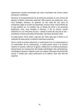 56	
  
	
  
operaciones	
   rituales	
   practicadas	
   por	
   otros	
   sacerdotes	
   del	
   mismo	
   status	
  
jerárquico:	
  metástasis.	
  
Examinar	
  el	
  comportamiento	
  de	
  las	
  personas	
  privadas	
  es	
  una	
  manera	
  de	
  
develar	
  la	
  Matrix	
  realmente	
  existente.	
  Ellas	
  quieren	
  ser	
  poderosas,	
  ricas,	
  
muy	
   tituladas,	
   famosas.	
   En	
   general,	
   no	
   son	
   nada	
   de	
   eso,	
   pero	
   se	
  
comportan	
  según	
  la	
  ilusión	
  (no	
  declarada,	
  muchas	
  veces	
  inconsciente)	
  de	
  
lo	
   que	
   podrían	
   ser.	
   En	
   verdad,	
   hay	
   un	
   deseo	
   de	
   imitar	
   a	
   las	
   personas	
  
poderosas,	
   ricas,	
   muy	
   tituladas	
   o	
   famosas.	
   Y	
   ahí	
   se	
   cierran,	
   siendo	
  
selectivas	
  en	
  sus	
  relaciones	
  (lo	
  que	
  –	
  desde	
  el	
  punto	
  de	
  vista	
  de	
  la	
  red	
  –	
  
constituye	
  el	
  fracaso	
  de	
  todas	
  las	
  llamadas	
  “personas	
  de	
  éxito”)	
  (33).	
  
Si	
  usted	
  quiere	
  “tener	
  éxito”,	
  siga	
  por	
  ahí.	
  Pero	
  sepa	
  que	
  el	
  éxito	
  es	
  un	
  
indicador	
  de	
  adecuación	
  a	
  la	
  Matrix	
  realmente	
  existente.	
  
Pero	
  si	
  usted	
  no	
  quiere	
  adecuarse,	
  si	
  usted	
  quiere	
  ser	
  un	
  revolucionario	
  o	
  
un	
   reformador	
   de	
   las	
   instituciones,	
   si	
   usted	
   quiere	
   salvar	
   a	
   la	
   familia,	
  
mejorar	
  la	
  escuela,	
  reformar	
  la	
  iglesia,	
  modernizar	
  la	
  empresa	
  jerárquica,	
  
democratizar	
  las	
  instituciones	
  del	
  Estado	
  volviéndolas	
  más	
  participativas,	
  
manténgase	
  tranquilo.	
  Saboree	
  junto	
  con	
  Cypher	
  (34)	
  aquel	
  suculento	
  bife	
  
virtual.	
   Y	
   olvide	
   que	
   usted	
   continuará	
   en	
   la	
   Matrix.	
   Será	
   más	
   fácil	
   de	
  
soportar.	
   	
  
 