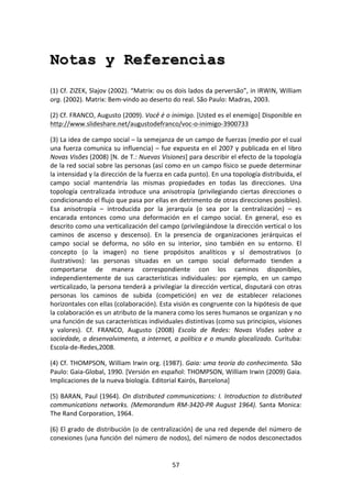 57	
  
	
  
Notas y Referencias
	
  
(1)	
  Cf.	
  ZIZEK,	
  Slajov	
  (2002).	
  “Matrix:	
  ou	
  os	
  dois	
  lados	
  da	
  perversão”,	
  in	
  IRWIN,	
  William	
  
org.	
  (2002).	
  Matrix:	
  Bem-­‐vindo	
  ao	
  deserto	
  do	
  real.	
  São	
  Paulo:	
  Madras,	
  2003.	
  
(2)	
  Cf.	
  FRANCO,	
  Augusto	
  (2009).	
  Você	
  é	
  o	
  inimigo.	
  [Usted	
  es	
  el	
  enemigo]	
  Disponible	
  en	
  
http://www.slideshare.net/augustodefranco/voc-­‐o-­‐inimigo-­‐3900733	
  	
  
(3)	
  La	
  idea	
  de	
  campo	
  social	
  –	
  la	
  semejanza	
  de	
  un	
  campo	
  de	
  fuerzas	
  (medio	
  por	
  el	
  cual	
  
una	
  fuerza	
  comunica	
  su	
  influencia)	
  –	
  fue	
  expuesta	
  en	
  el	
  2007	
  y	
  publicada	
  en	
  el	
  libro	
  
Novas	
  Visões	
  (2008)	
  [N.	
  de	
  T.:	
  Nuevas	
  Visiones]	
  para	
  describir	
  el	
  efecto	
  de	
  la	
  topología	
  
de	
  la	
  red	
  social	
  sobre	
  las	
  personas	
  (así	
  como	
  en	
  un	
  campo	
  físico	
  se	
  puede	
  determinar	
  
la	
  intensidad	
  y	
  la	
  dirección	
  de	
  la	
  fuerza	
  en	
  cada	
  punto).	
  En	
  una	
  topología	
  distribuida,	
  el	
  
campo	
   social	
   mantendría	
   las	
   mismas	
   propiedades	
   en	
   todas	
   las	
   direcciones.	
   Una	
  
topología	
   centralizada	
   introduce	
   una	
   anisotropía	
   (privilegiando	
   ciertas	
   direcciones	
   o	
  
condicionando	
  el	
  flujo	
  que	
  pasa	
  por	
  ellas	
  en	
  detrimento	
  de	
  otras	
  direcciones	
  posibles).	
  
Esa	
   anisotropía	
   –	
   introducida	
   por	
   la	
   jerarquía	
   (o	
   sea	
   por	
   la	
   centralización)	
   –	
   es	
  
encarada	
   entonces	
   como	
   una	
   deformación	
   en	
   el	
   campo	
   social.	
   En	
   general,	
   eso	
   es	
  
descrito	
  como	
  una	
  verticalización	
  del	
  campo	
  (privilegiándose	
  la	
  dirección	
  vertical	
  o	
  los	
  
caminos	
   de	
   ascenso	
   y	
   descenso).	
   En	
   la	
   presencia	
   de	
   organizaciones	
   jerárquicas	
   el	
  
campo	
   social	
   se	
   deforma,	
   no	
   sólo	
   en	
   su	
   interior,	
   sino	
   también	
   en	
   su	
   entorno.	
   El	
  
concepto	
   (o	
   la	
   imagen)	
   no	
   tiene	
   propósitos	
   analíticos	
   y	
   sí	
   demostrativos	
   (o	
  
ilustrativos):	
   las	
   personas	
   situadas	
   en	
   un	
   campo	
   social	
   deformado	
   tienden	
   a	
  
comportarse	
   de	
   manera	
   correspondiente	
   con	
   los	
   caminos	
   disponibles,	
  
independientemente	
   de	
   sus	
   características	
   individuales:	
   por	
   ejemplo,	
   en	
   un	
   campo	
  
verticalizado,	
  la	
  persona	
  tenderá	
  a	
  privilegiar	
  la	
  dirección	
  vertical,	
  disputará	
  con	
  otras	
  
personas	
   los	
   caminos	
   de	
   subida	
   (competición)	
   en	
   vez	
   de	
   establecer	
   relaciones	
  
horizontales	
  con	
  ellas	
  (colaboración).	
  Esta	
  visión	
  es	
  congruente	
  con	
  la	
  hipótesis	
  de	
  que	
  
la	
  colaboración	
  es	
  un	
  atributo	
  de	
  la	
  manera	
  como	
  los	
  seres	
  humanos	
  se	
  organizan	
  y	
  no	
  
una	
  función	
  de	
  sus	
  características	
  individuales	
  distintivas	
  (como	
  sus	
  principios,	
  visiones	
  
y	
   valores).	
   Cf.	
   FRANCO,	
   Augusto	
   (2008)	
   Escola	
   de	
   Redes:	
   Novas	
   Visões	
   sobre	
   a	
  
sociedade,	
  o	
  desenvolvimento,	
  a	
  internet,	
  a	
  política	
  e	
  o	
  mundo	
  glocalizado.	
  Curituba:	
  
Escola-­‐de-­‐Redes,2008.	
  
(4)	
  Cf.	
  THOMPSON,	
  William	
  Irwin	
  org.	
  (1987).	
  Gaia:	
  uma	
  teoría	
  do	
  conhecimento.	
  São	
  
Paulo:	
  Gaia-­‐Global,	
  1990.	
  [Versión	
  en	
  español:	
  THOMPSON,	
  William	
  Irwin	
  (2009)	
  Gaia.	
  
Implicaciones	
  de	
  la	
  nueva	
  biología.	
  Editorial	
  Kairós,	
  Barcelona]	
  
(5)	
  BARAN,	
  Paul	
  (1964).	
  On	
  distributed	
  communications:	
  I.	
  Introduction	
  to	
  distributed	
  
communications	
  networks.	
  (Memorandum	
  RM-­‐3420-­‐PR	
  August	
  1964).	
  Santa	
  Monica:	
  
The	
  Rand	
  Corporation,	
  1964.	
  
(6)	
  El	
  grado	
  de	
  distribución	
  (o	
  de	
  centralización)	
  de	
  una	
  red	
  depende	
  del	
  número	
  de	
  
conexiones	
  (una	
  función	
  del	
  número	
  de	
  nodos),	
  del	
  número	
  de	
  nodos	
  desconectados	
  
 