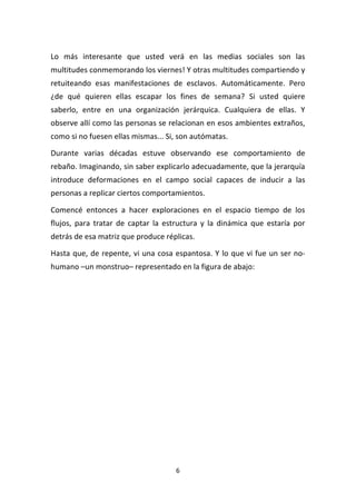 6	
  
	
  
Lo	
   más	
   interesante	
   que	
   usted	
   verá	
   en	
   las	
   medias	
   sociales	
   son	
   las	
  
multitudes	
  conmemorando	
  los	
  viernes!	
  Y	
  otras	
  multitudes	
  compartiendo	
  y	
  
retuiteando	
   esas	
   manifestaciones	
   de	
   esclavos.	
   Automáticamente.	
   Pero	
  
¿de	
   qué	
   quieren	
   ellas	
   escapar	
   los	
   fines	
   de	
   semana?	
   Si	
   usted	
   quiere	
  
saberlo,	
   entre	
   en	
   una	
   organización	
   jerárquica.	
   Cualquiera	
   de	
   ellas.	
   Y	
  
observe	
  allí	
  como	
  las	
  personas	
  se	
  relacionan	
  en	
  esos	
  ambientes	
  extraños,	
  
como	
  si	
  no	
  fuesen	
  ellas	
  mismas...	
  Si,	
  son	
  autómatas.	
  
Durante	
   varias	
   décadas	
   estuve	
   observando	
   ese	
   comportamiento	
   de	
  
rebaño.	
  Imaginando,	
  sin	
  saber	
  explicarlo	
  adecuadamente,	
  que	
  la	
  jerarquía	
  
introduce	
   deformaciones	
   en	
   el	
   campo	
   social	
   capaces	
   de	
   inducir	
   a	
   las	
  
personas	
  a	
  replicar	
  ciertos	
  comportamientos.	
  
Comencé	
   entonces	
   a	
   hacer	
   exploraciones	
   en	
   el	
   espacio	
   tiempo	
   de	
   los	
  
flujos,	
   para	
   tratar	
   de	
   captar	
   la	
   estructura	
   y	
   la	
   dinámica	
   que	
   estaría	
   por	
  
detrás	
  de	
  esa	
  matriz	
  que	
  produce	
  réplicas.	
  
Hasta	
  que,	
  de	
  repente,	
  vi	
  una	
  cosa	
  espantosa.	
  Y	
  lo	
  que	
  vi	
  fue	
  un	
  ser	
  no-­‐
humano	
  –un	
  monstruo–	
  representado	
  en	
  la	
  figura	
  de	
  abajo:	
  	
  
	
  
 